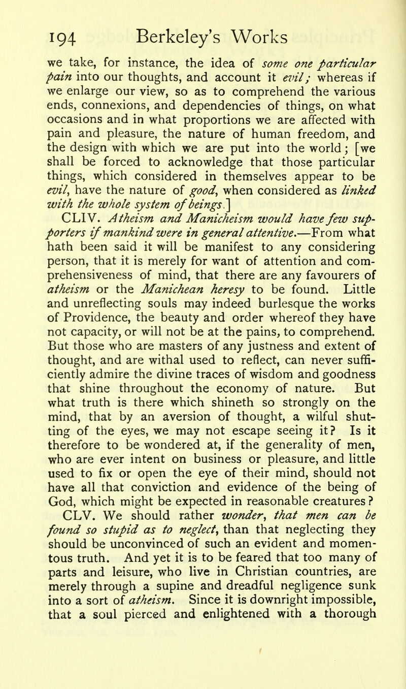 we take, for instance, the idea of some one particular pain into our thoughts, and account it evil; whereas if we enlarge our view, so as to comprehend the various ends, connexions, and dependencies of things, on what occasions and in what proportions we are affected with pain and pleasure, the nature of human freedom, and the design with which we are put into the world; [we shall be forced to acknowledge that those particular things, which considered in themselves appear to be evil^ have the nature of good^ when considered as linked with the whole system of beings?^ CLIV. Atheism and Manicheism would have few sup- porters if mankind were in general attentive.—From what hath been said it will be manifest to any considering person, that it is merely for want of attention and com- prehensiveness of mind, that there are any favourers of atheism or the Manichean heresy to be found. Little and unreflecting souls may indeed burlesque the works of Providence, the beauty and order whereof they have not capacity, or will not be at the pains, to comprehend. But those who are masters of any justness and extent of thought, and are withal used to reflect, can never suffi- ciently admire the divine traces of wisdom and goodness that shine throughout the economy of nature. But what truth is there which shineth so strongly on the mind, that by an aversion of thought, a wilful shut- ting of the eyes, we may not escape seeing it? Is it therefore to be wondered at, if the generality of men, who are ever intent on business or pleasure, and Httle used to fix or open the eye of their mind, should not have all that conviction and evidence of the being of God, which might be expected in reasonable creatures ? CLV. We should rather wonder^ that men can be found so stupid as to neglecty than that neglecting they should be unconvinced of such an evident and momen- tous truth. And yet it is to be feared that too many of parts and leisure, who live in Christian countries, are merely through a supine and dreadful negligence sunk into a sort of atheism. Since it is downright impossible, that a soul pierced and enlightened with a thorough