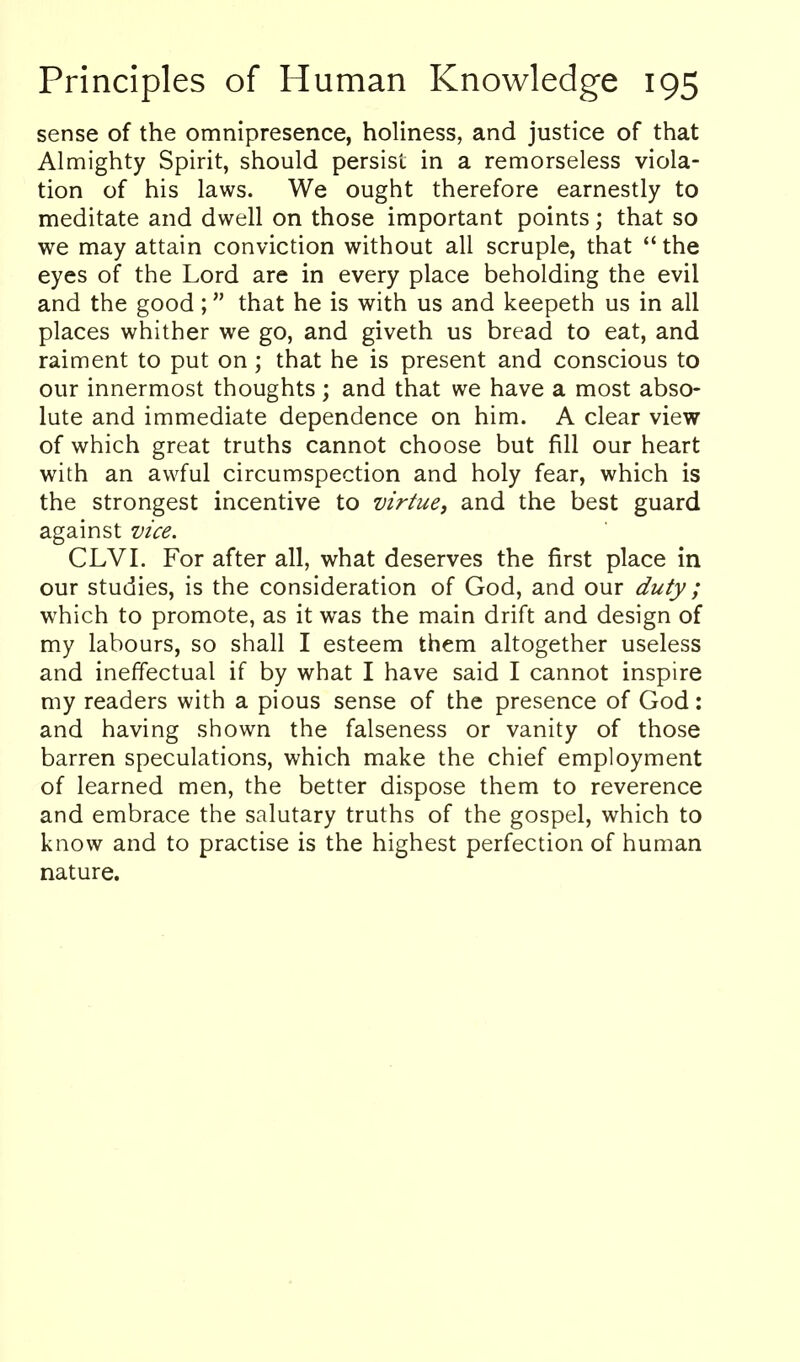 sense of the omnipresence, holiness, and justice of that Almighty Spirit, should persist in a remorseless viola- tion of his laws. We ought therefore earnestly to meditate and dwell on those important points; that so we may attain conviction without all scruple, that the eyes of the Lord are in every place beholding the evil and the good; that he is with us and keepeth us in all places whither we go, and giveth us bread to eat, and raiment to put on; that he is present and conscious to our innermost thoughts; and that we have a most abso- lute and immediate dependence on him. A clear view of which great truths cannot choose but fill our heart with an awful circumspection and holy fear, which is the strongest incentive to virtue, and the best guard against vice. CLVI. For after all, what deserves the first place in our studies, is the consideration of God, and our duty ; which to promote, as it was the main drift and design of my labours, so shall I esteem them altogether useless and ineffectual if by what I have said I cannot inspire my readers with a pious sense of the presence of God: and having shown the falseness or vanity of those barren speculations, which make the chief employment of learned men, the better dispose them to reverence and embrace the salutary truths of the gospel, which to know and to practise is the highest perfection of human nature.