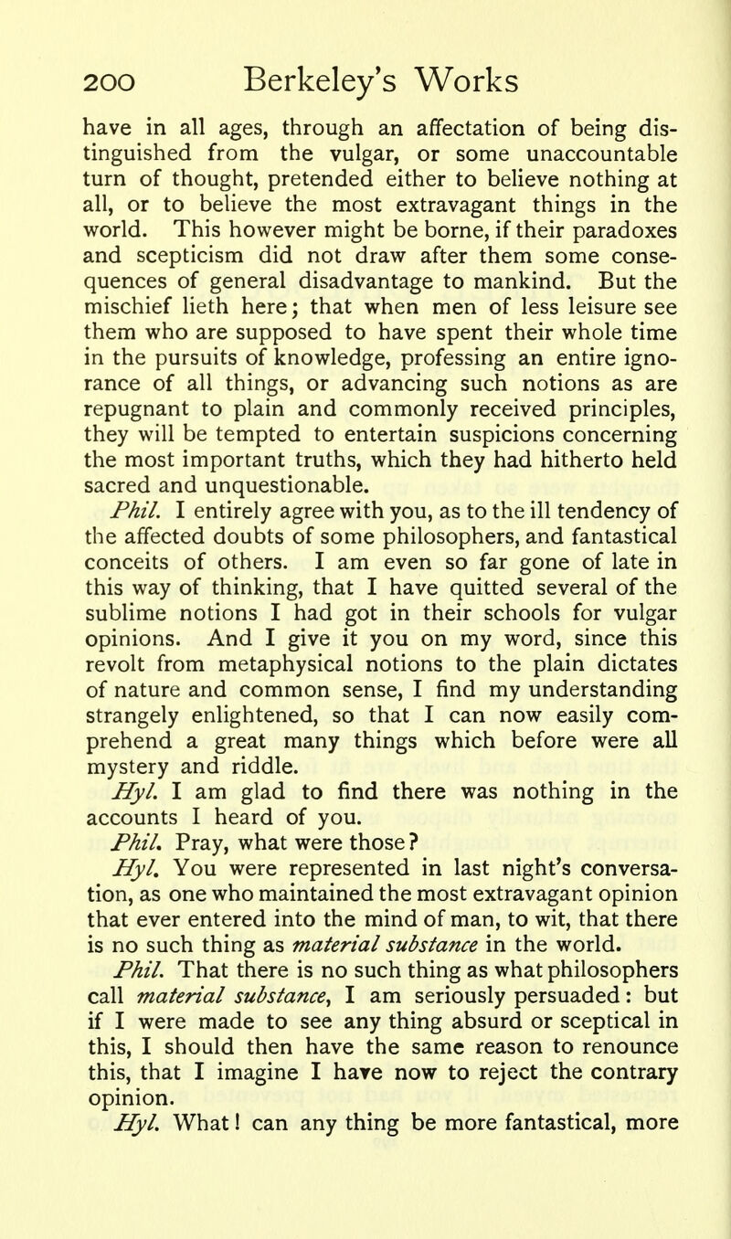 have in all ages, through an affectation of being dis- tinguished from the vulgar, or some unaccountable turn of thought, pretended either to believe nothing at all, or to believe the most extravagant things in the world. This however might be borne, if their paradoxes and scepticism did not draw after them some conse- quences of general disadvantage to mankind. But the mischief lieth here; that when men of less leisure see them who are supposed to have spent their whole time in the pursuits of knowledge, professing an entire igno- rance of all things, or advancing such notions as are repugnant to plain and commonly received principles, they will be tempted to entertain suspicions concerning the most important truths, which they had hitherto held sacred and unquestionable. Phil. I entirely agree with you, as to the ill tendency of the affected doubts of some philosophers, and fantastical conceits of others. I am even so far gone of late in this way of thinking, that I have quitted several of the sublime notions I had got in their schools for vulgar opinions. And I give it you on my word, since this revolt from metaphysical notions to the plain dictates of nature and common sense, I find my understanding strangely enlightened, so that I can now easily com- prehend a great many things which before were all mystery and riddle. Hyl. I am glad to find there was nothing in the accounts I heard of you. FhiL Pray, what were those ? HyL You were represented in last night's conversa- tion, as one who maintained the most extravagant opinion that ever entered into the mind of man, to wit, that there is no such thing as material substance in the world. Phil. That there is no such thing as what philosophers call material substance^ I am seriously persuaded: but if I were made to see any thing absurd or sceptical in this, I should then have the same reason to renounce this, that I imagine I hare now to reject the contrary opinion. Hyl. What! can any thing be more fantastical, more
