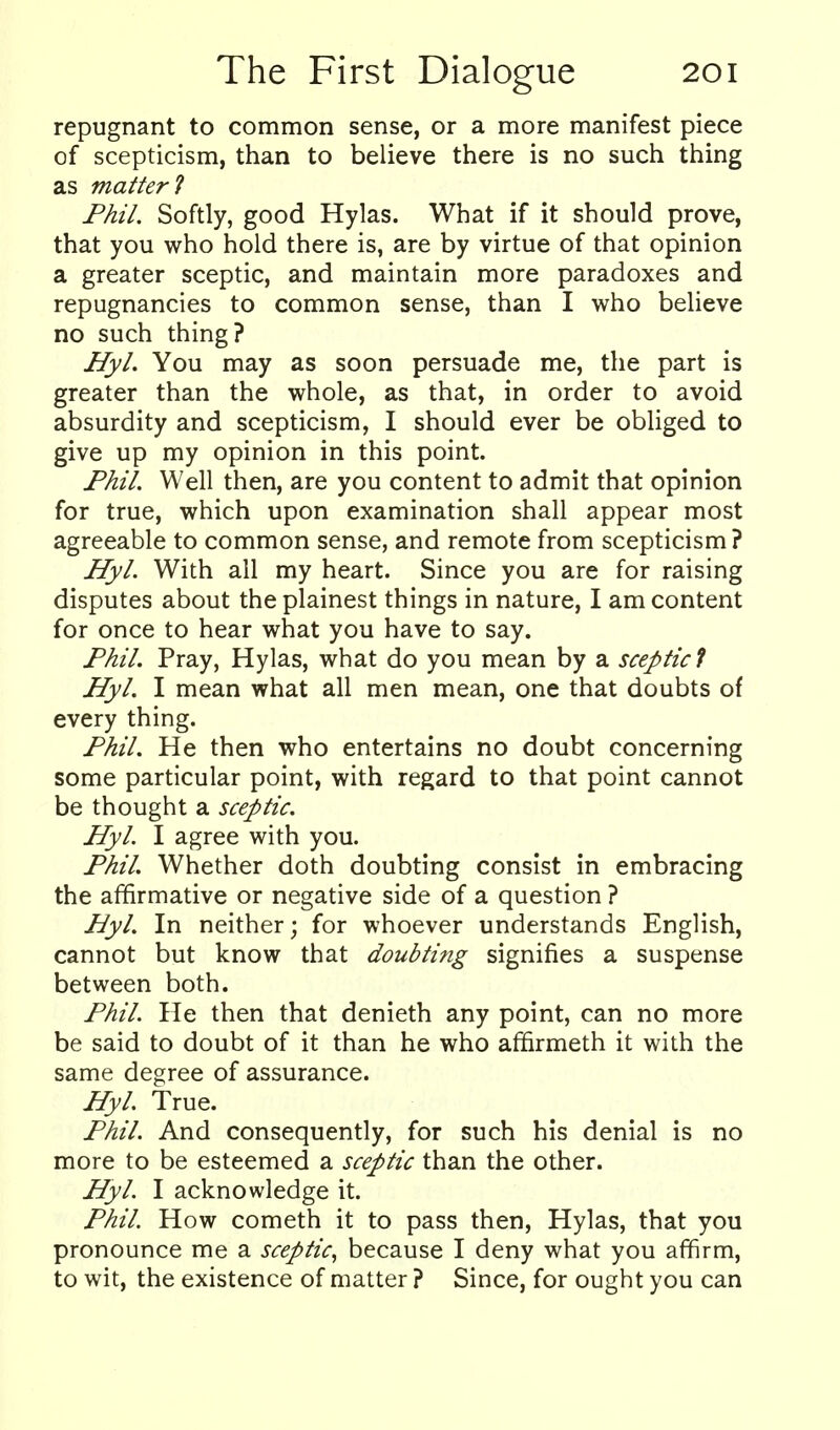 repugnant to common sense, or a more manifest piece of scepticism, than to believe there is no such thing as matter 1 Fhil. Softly, good Hylas. What if it should prove, that you who hold there is, are by virtue of that opinion a greater sceptic, and maintain more paradoxes and repugnancies to common sense, than I who believe no such thing? Hyl. You may as soon persuade me, the part is greater than the whole, as that, in order to avoid absurdity and scepticism, I should ever be obliged to give up my opinion in this point. Phil. Well then, are you content to admit that opinion for true, which upon examination shall appear most agreeable to common sense, and remote from scepticism? Hyl. With all my heart. Since you are for raising disputes about the plainest things in nature, I am content for once to hear what you have to say. Phil. Pray, Hylas, what do you mean by a sceptic 1 Hyl. I mean what all men mean, one that doubts of every thing. Phil. He then who entertains no doubt concerning some particular point, with regard to that point cannot be thought a sceptic. Hyl. I agree with you. Phil Whether doth doubting consist in embracing the affirmative or negative side of a question ? Hyl. In neither; for whoever understands English, cannot but know that doubting signifies a suspense between both. Phil. He then that denieth any point, can no more be said to doubt of it than he who affirmeth it with the same degree of assurance. Hyl. True. Phil. And consequently, for such his denial is no more to be esteemed a sceptic than the other. Hyl. I acknowledge it. Phil How cometh it to pass then, Hylas, that you pronounce me a sceptic^ because I deny what you affirm, to wit, the existence of matter ? Since, for ought you can