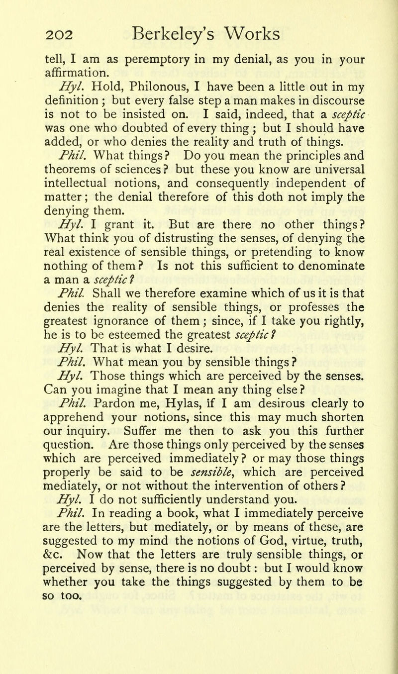 tell, I am as peremptory in my denial, as you in your affirmation. Hyl. Hold, Philonous, I have been a little out in my definition ; but every false step a man makes in discourse is not to be insisted on. I said, indeed, that a sceptic was one who doubted of every thing; but I should have added, or who denies the reality and truth of things. Fhil. What things? Do you mean the principles and theorems of sciences ? but these you know are universal intellectual notions, and consequently independent of matter; the denial therefore of this doth not imply the denying them. Hyl. I grant it. But are there no other things? What think you of distrusting the senses, of denying the real existence of sensible things, or pretending to know nothing of them ? Is not this sufficient to denominate a man a sceptic 1 Phil. Shall we therefore examine which of us it is that denies the reality of sensible things, or professes the greatest ignorance of them; since, if I take you rightly, he is to be esteemed the greatest sceptic ? Hyl. That is what I desire. Fhil, What mean you by sensible things ? Hyl. Those things which are perceived by the senses. Can you imagine that I mean any thing else ? Fhil. Pardon me, Hylas, if I am desirous clearly to apprehend your notions, since this may much shorten our inquiry. Suffer me then to ask you this further question. Are those things only perceived by the senses which are perceived immediately? or may those things properly be said to be sensible^ which are perceived mediately, or not without the intervention of others ? Hyl. I do not sufficiently understand you. Fhil. In reading a book, what I immediately perceive are the letters, but mediately, or by means of these, are suggested to my mind the notions of God, virtue, truth, &c. Now that the letters are truly sensible things, or perceived by sense, there is no doubt: but I would know whether you take the things suggested by them to be so too.