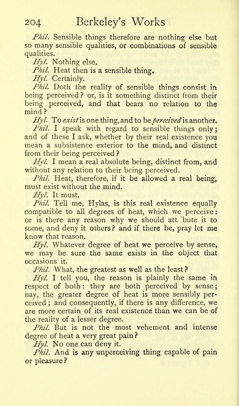 Phil. Sensible things therefore are nothing else but so many sensible qualities, or combinations of sensible qualities. Hyl. Nothing else. Phil. Heat then is a sensible thing, Hyl. Certainly. Phil. Doth the reality of sensible things consist in being perceived? or, is it something distinct from their being perceived, and that bears no relation to the mind ? Hyl To exist is one thing, and to be perceived is another. Phil. I speak with regard to sensible things only; and of these I ask, whether by their real existence you mean a subsistence exterior to the mind, and distinct from their being perceived ? Hyl. I mean a real absolute being, distinct from, and without any relation to their being perceived. Phil. Heat, therefore, if it be allowed a real being, must exist without the mind. Hyl. It must. Phil. Tell me, Hylas, is this real existence equally compatible to all degrees of heat, which we perceive: or is there any reason why we should att bote it to some, and deny it others ? and if there be, pray let me know that reason. Hyl. Whatever degree of heat we perceive by sense, we may be sure the same exists in the object that occasions it. Phil, What, the greatest as well as the least ? Hyl. I tell you, the reason is plainly the same in respect of both: they are both perceived by sense; nay, the greater degree of heat is more sensibly per- ceived ; and consequently, if there is any difference, we are more certain of its real existence than we can be of the reality of a lesser degree. Phil. But is not the most vehement and intense degree of heat a very great pain ? Hyl. No one can deny it. Phil. And is any unperceiving thing capable of pain or pleasure ?