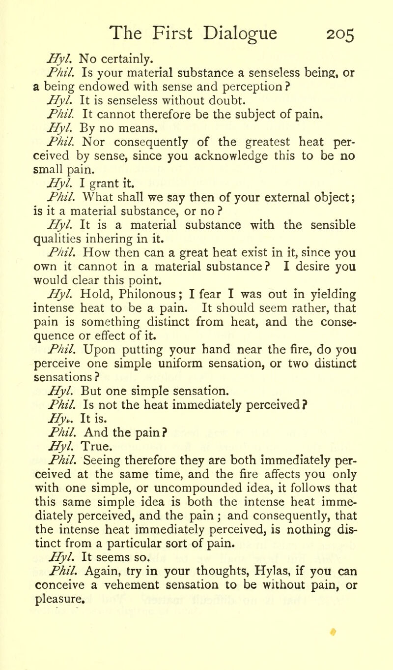 HyL No certainly. Fhil. Is your material substance a senseless being, or a being endowed with sense and perception ? Hyl. It is senseless without doubt. Phil. It cannot therefore be the subject of pain. Hyl. By no means. Fhil. Nor consequently of the greatest heat per- ceived by sense, since you acknowledge this to be no small pain. Hyl. I grant it. Fhil. What shall we say then of your external object; is it a material substance, or no ? Hyl. It is a material substance with the sensible qualities inhering in it. Fhil, How then can a great heat exist in it, since you own it cannot in a material substance? I desire you would clear this point. Hyl. Hold, Philonous; I fear I was out in yielding intense heat to be a pain. It should seem rather, that pain is something distinct from heat, and the conse- quence or effect of it. Fhil. Upon putting your hand near the fire, do you perceive one simple uniform sensation, or two distinct sensations ? Hyl. But one simple sensation. Fhil. Is not the heat immediately perceived? Hy., It is. Fhil. And the pain ? HyL True. Fhil. Seeing therefore they are both immediately per- ceived at the same time, and the fire affects you only with one simple, or uncompounded idea, it follows that this same simple idea is both the intense heat imme- diately perceived, and the pain ; and consequently, that the intense heat immediately perceived, is nothing dis- tinct from a particular sort of pain. HyL It seems so. Fhil. Again, try in your thoughts, Hylas, if you can conceive a vehement sensation to be without pain, or pleasure.