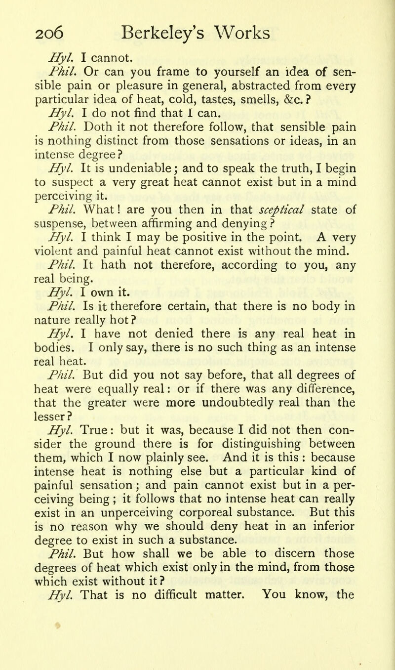 Hyl. I cannot. Fhil. Or can you frame to yourself an idea of sen- sible pain or pleasure in general, abstracted from every particular idea of heat, cold, tastes, smells, &c. ? Hyl. I do not find that 1 can. Fhil. Doth it not therefore follow, that sensible pain is nothing distinct from those sensations or ideas, in an intense degree? Hyl. It is undeniable; and to speak the truth, I begin to suspect a very great heat cannot exist but in a mind perceiving it. Fhil. What! are you then in that sceptical state of suspense, between affirming and denying ? Hyl. I think I may be positive in the point. A very violent and painful heat cannot exist without the mind. Fhil. It hath not therefore, according to you, any real being. Hyl. I own it. Fhil. Is it therefore certain, that there is no body in nature really hot? Hyl. I have not denied there is any real heat in bodies. I only say, there is no such thing as an intense real heat. Fhil. But did you not say before, that all degrees of heat were equally real: or if there was any difference, that the greater were more undoubtedly real than the lesser? Hyl. True: but it was, because I did not then con- sider the ground there is for distinguishing between them, which I now plainly see. And it is this : because intense heat is nothing else but a particular kind of painful sensation; and pain cannot exist but in a per- ceiving being ; it follows that no intense heat can really exist in an unperceiving corporeal substance. But this is no reason why we should deny heat in an inferior degree to exist in such a substance. Fhil. But how shall we be able to discern those degrees of heat which exist only in the mind, from those which exist without it ? Hyl. That is no difficult matter. You know, the