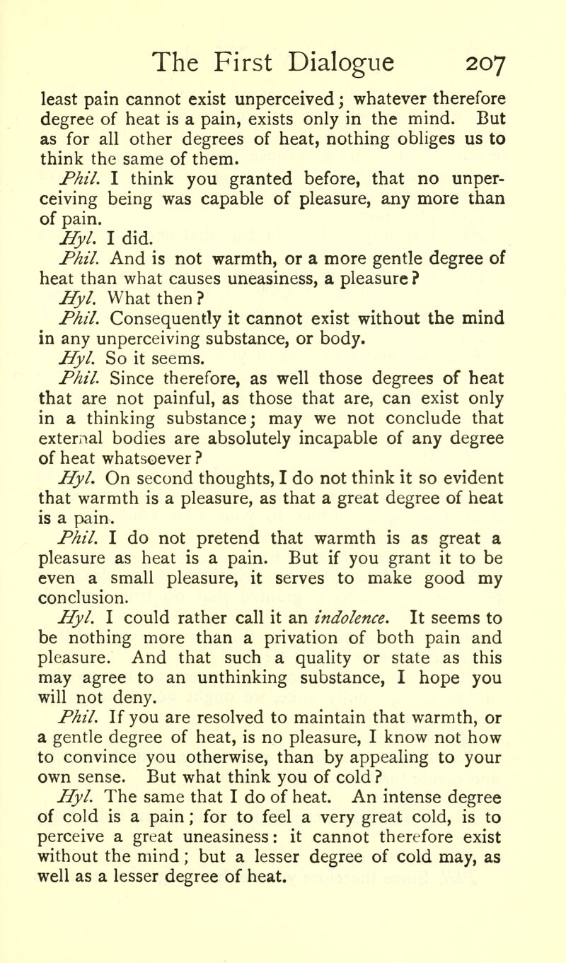 least pain cannot exist unperceived j whatever therefore degree of heat is a pain, exists only in the mind. But as for all other degrees of heat, nothing obliges us to think the same of them. Fhil. I think you granted before, that no unper- ceiving being was capable of pleasure, any more than of pain. Hyl. I did. Phil. And is not warmth, or a more gentle degree of heat than what causes uneasiness, a pleasure ? Hyl. What then ? Phil. Consequently it cannot exist without the mind in any unperceiving substance, or body. Hyl. So it seems. Phil Since therefore, as well those degrees of heat that are not painful, as those that are, can exist only in a thinking substance; may we not conclude that external bodies are absolutely incapable of any degree of heat whatsoever ? Hyl. On second thoughts, I do not think it so evident that warmth is a pleasure, as that a great degree of heat is a pain. Phil. I do not pretend that warmth is as great a pleasure as heat is a pain. But if you grant it to be even a small pleasure, it serves to make good my conclusion. Hyl. I could rather call it an indolence. It seems to be nothing more than a privation of both pain and pleasure. And that such a quality or state as this may agree to an unthinking substance, I hope you will not deny. Phil. If you are resolved to maintain that warmth, or a gentle degree of heat, is no pleasure, I know not how to convince you otherwise, than by appealing to your own sense. But what think you of cold ? Hyl. The same that I do of heat. An intense degree of cold is a pain; for to feel a very great cold, is to perceive a great uneasiness: it cannot therefore exist without the mind; but a lesser degree of cold may, as well as a lesser degree of heat.