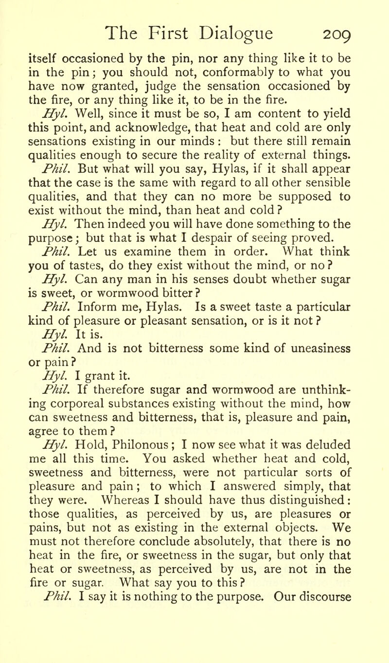 itself occasioned by the pin, nor any thing like it to be in the pin; you should not, conformably to what you have now granted, judge the sensation occasioned by the fire, or any thing like it, to be in the fire. Hyl. Well, since it must be so, I am content to yield this point, and acknowledge, that heat and cold are only sensations existing in our minds : but there still remain qualities enough to secure the reality of external things. Phil. But what will you say, Hylas, if it shall appear that the case is the same with regard to all other sensible qualities, and that they can no more be supposed to exist without the mind, than heat and cold ? Hyl. Then indeed you will have done something to the purpose; but that is what I despair of seeing proved. Phil. Let us examine them in order. What think you of tastes, do they exist without the mind, or no ? Hyl. Can any man in his senses doubt whether sugar is sweet, or wormwood bitter ? Phil. Inform me, Hylas. Is a sweet taste a particular kind of pleasure or pleasant sensation, or is it not ? Hyl. It is. Phil. And is not bitterness some kind of uneasiness or pain ? Hyl. I grant it. Phil. If therefore sugar and wormwood are unthink- ing corporeal substances existing without the mind, how can sweetness and bitterness, that is, pleasure and pain, agree to them ? Hyl. Hold, Philonous; I now see what it was deluded me all this time. You asked whether heat and cold, sweetness and bitterness, were not particular sorts of pleasure and pain; to which I answered simply, that they were. Whereas I should have thus distinguished: those qualities, as perceived by us, are pleasures or pains, but not as existing in the external objects. We must not therefore conclude absolutely, that there is no heat in the fire, or sweetness in the sugar, but only that heat or sweetness, as perceived by us, are not in the fire or sugar. What say you to this ? Phil. I say it is nothing to the purpose. Our discourse