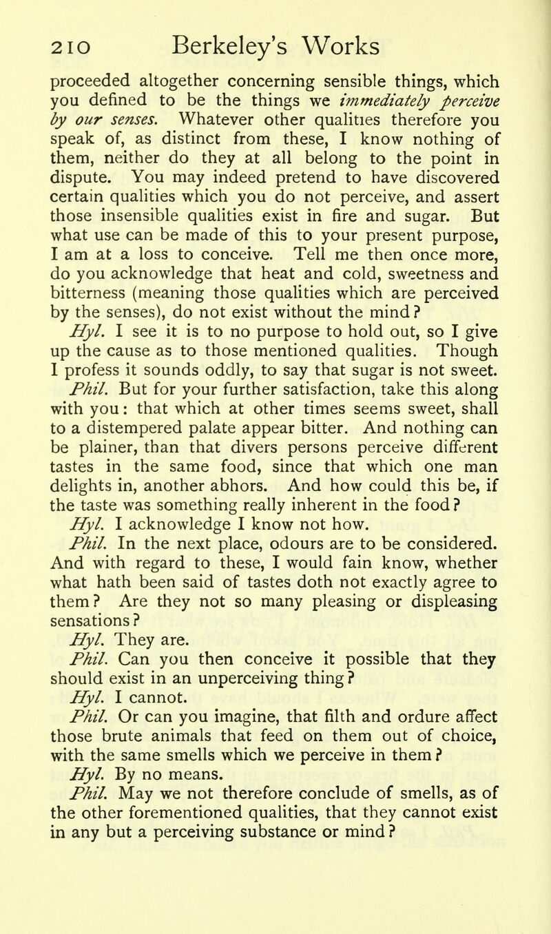 proceeded altogether concerning sensible things, which you defined to be the things we immediately perceive by our senses. Whatever other quahties therefore you speak of, as distinct from these, I know nothing of them, neither do they at all belong to the point in dispute. You may indeed pretend to have discovered certain qualities which you do not perceive, and assert those insensible qualities exist in fire and sugar. But what use can be made of this to your present purpose, I am at a loss to conceive. Tell me then once more, do you acknowledge that heat and cold, sweetness and bitterness (meaning those qualities which are perceived by the senses), do not exist without the mind ? Hyl. I see it is to no purpose to hold out, so I give up the cause as to those mentioned qualities. Though 1 profess it sounds oddly, to say that sugar is not sweet. Phil. But for your further satisfaction, take this along with you: that which at other times seems sweet, shall to a distempered palate appear bitter. And nothing can be plainer, than that divers persons perceive different tastes in the same food, since that which one man delights in, another abhors. And how could this be, if the taste was something really inherent in the food ? Hyl. I acknowledge I know not how. Phil. In the next place, odours are to be considered. And with regard to these, I would fain know, whether what hath been said of tastes doth not exactly agree to them? Are they not so many pleasing or displeasing sensations ? Hyl. They are. Phil. Can you then conceive it possible that they should exist in an unperceiving thing ? Hyl. I cannot. Phil. Or can you imagine, that filth and ordure affect those brute animals that feed on them out of choice, with the same smells which we perceive in them ? Hyl. By no means. Phil. May we not therefore conclude of smells, as of the other forementioned qualities, that they cannot exist in any but a perceiving substance or mind ?