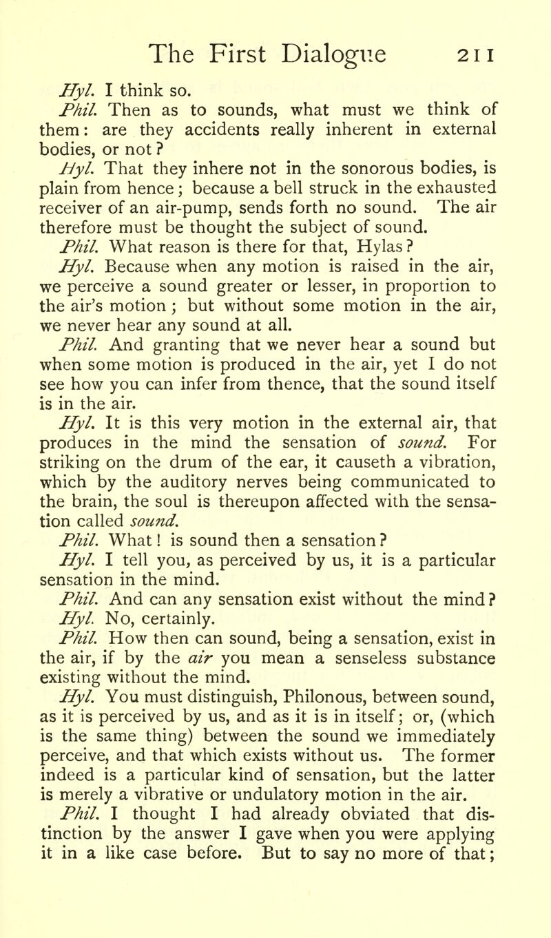 Hyl. I think so. Phil. Then as to sounds, what must we think of them: are they accidents really inherent in external bodies, or not ? Byl. That they inhere not in the sonorous bodies, is plain from hence; because a bell struck in the exhausted receiver of an air-pamp, sends forth no sound. The air therefore must be thought the subject of sound. Phil. What reason is there for that, Hylas ? Hyl. Because when any motion is raised in the air, we perceive a sound greater or lesser, in proportion to the air's motion ; but without some motion in the air, we never hear any sound at all. Phil And granting that we never hear a sound but when some motion is produced in the air, yet I do not see how you can infer from thence, that the sound itself is in the air. Hyl. It is this very motion in the external air, that produces in the mind the sensation of sound. For striking on the drum of the ear, it causeth a vibration, which by the auditory nerves being communicated to the brain, the soul is thereupon affected with the sensa- tion called sound. Phil. What! is sound then a sensation? Hyl. I tell you, as perceived by us, it is a particular sensation in the mind. Phil. And can any sensation exist without the mind ? Hyl No, certainly. Phil. How then can sound, being a sensation, exist in the air, if by the air you mean a senseless substance existing without the mind. Hyl. You must distinguish, Philonous, between sound, as it is perceived by us, and as it is in itself; or, (which is the same thing) between the sound we immediately perceive, and that which exists without us. The former indeed is a particular kind of sensation, but the latter is merely a vibrative or undulatory motion in the air. Phil. I thought I had already obviated that dis- tinction by the answer I gave when you were applying it in a like case before. But to say no more of that;
