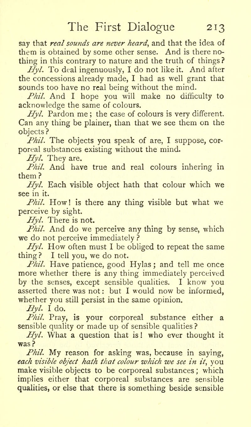 say that real sounds are never heard, and that the idea of them is obtained by some other sense. And is there no- thing in this contrary to nature and the truth of things? HyL To deal ingenuously, I do not like it. And after the concessions already made, I had as well grant that sounds too have no real being without the mind. FMl. And I hope you will make no difficulty to acknowledge the same of colours. HyL Pardon me ; the case of colours is very different. Can any thing be plainer, than that we see them on the objects? Fhil. The objects you speak of are, I suppose, cor- poreal substances existing without the mind. JJyL They are. JPML And have true and real colours inhering in them ? HyL Each visible object hath that colour which we see in it. FhiL How! is there any thing visible but what we perceive by sight. HyL There is not. J^hiL And do we perceive any thing by sense, which we do not perceive immediately ? HyL How often must I be obliged to repeat the same thing ? I tell you, we do not. jP/iil, Have patience, good Hylas; and tell me once more whether there is any thing immediately perceived by the senses, except sensible qualities. I know you asserted there was not: but I would now be informed, whether you still persist in the same opinion. HyL I do. PkiL Pray, is your corporeal substance either a sensible quality or made up of sensible qualities ? HyL What a question that is! who ever thought it was ? FhiL My reason for asking was, because in saying, each visible object hath that colour which we see in it, you make visible objects to be corporeal substances; which implies either that corporeal substances are sensible qualities, or else that there is something beside sensible