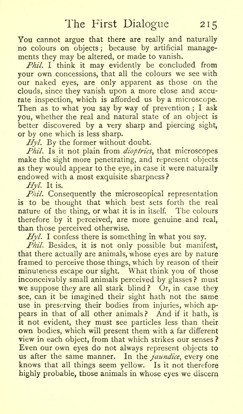 You cannot argue that there are really and naturally no colours on objects; because by artificial manage- ments they may be altered, or made to vanish. Phil. I think it may evidently be concluded from your own concessions, that all the colours we see with our naked eyes, are only apparent as those on the clouds, since they vanish upon a more close and accu- rate inspection, which is afforded us by a microscope. Then as to what you say by way of prevention ; I ask you, whether the real and natural state of an object is better discovered by a very sharp and piercing sight, or by one which is less sharp. Hyl. By the former without doubt. Phil. Is it not plain from dioptrics^ that microscopes make the sight more penetrating, and represent objects as they would appear to the eye, in case it were naturally endowed with a most exquisite sharpness ? Hyl. It is. Phil. Consequently the microscopical representation is to be thought that which best sets forth the real nature of the thing, or what it is in itself. The colours therefore by it perceived, are more genuine and real, than those perceived otherwise. Hyl. I confess there is something in what you say. Phil. Besides, it is not only possible but manifest, that there actually are animals, whose eyes are by nature framed to perceive those things, which by reason of their minuteness escape our sight. What think you of those inconceivably small animals perceived by glasses ? must we suppose they are all stark blind ? Or, in case they see, can it be imagined their sight hath not the same use in preserving their bodies from injuries, which ap- pears in that of all other animals? And if it hath, is it not evident, they must see particles less than their own bodies, which will present them with a far different view in each object, from that which strikes our senses ? Even our own eyes do not always represent objects to us after the same manner. In the jaundice, every one knows that all things seem yellow. Is it not therefore highly probable, those animals in whose eyes we discern