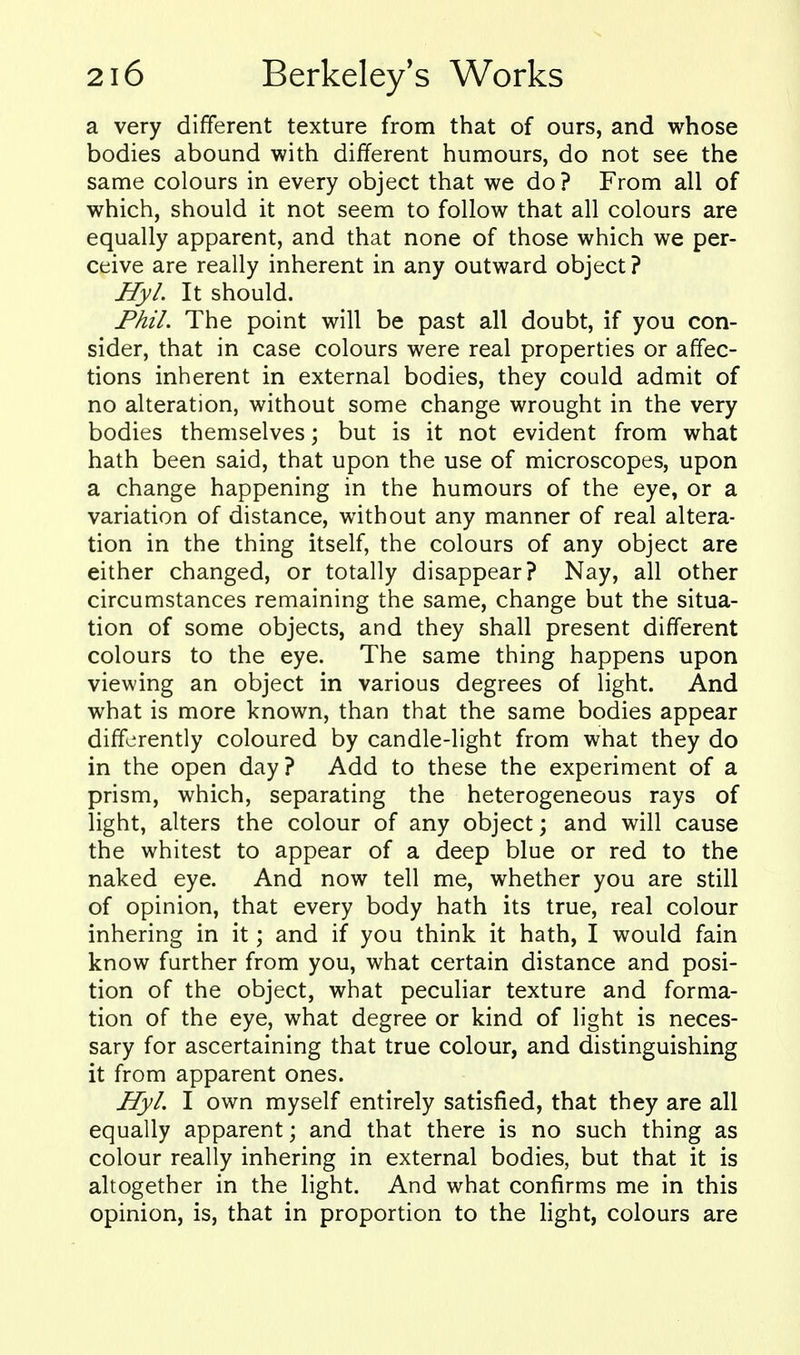 a very different texture from that of ours, and whose bodies abound with different humours, do not see the same colours in every object that we do ? From all of which, should it not seem to follow that all colours are equally apparent, and that none of those which we per- ceive are really inherent in any outward object ? Hyl. It should. Phil. The point will be past all doubt, if you con- sider, that in case colours were real properties or affec- tions inherent in external bodies, they could admit of no alteration, without some change wrought in the very bodies themselves; but is it not evident from what hath been said, that upon the use of microscopes, upon a change happening in the humours of the eye, or a variation of distance, without any manner of real altera- tion in the thing itself, the colours of any object are either changed, or totally disappear? Nay, all other circumstances remaining the same, change but the situa- tion of some objects, and they shall present different colours to the eye. The same thing happens upon viewing an object in various degrees of light. And what is more known, than that the same bodies appear differently coloured by candle-light from what they do in the open day? Add to these the experiment of a prism, which, separating the heterogeneous rays of light, alters the colour of any object; and will cause the whitest to appear of a deep blue or red to the naked eye. And now tell me, whether you are still of opinion, that every body hath its true, real colour inhering in it; and if you think it hath, I would fain know further from you, what certain distance and posi- tion of the object, what peculiar texture and forma- tion of the eye, what degree or kind of light is neces- sary for ascertaining that true colour, and distinguishing it from apparent ones. Hyl. I own myself entirely satisfied, that they are all equally apparent; and that there is no such thing as colour really inhering in external bodies, but that it is altogether in the light. And what confirms me in this opinion, is, that in proportion to the light, colours are