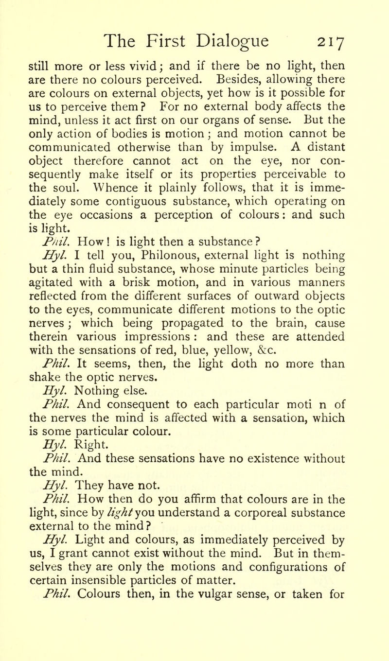 still more or less vivid; and if there be no light, then are there no colours perceived. Besides, allowing there are colours on external objects, yet how is it possible for us to perceive them ? For no external body affects the mind, unless it act first on our organs of sense. But the only action of bodies is motion ; and motion cannot be communicated otherwise than by impulse. A distant object therefore cannot act on the eye, nor con- sequently make itself or its properties perceivable to the soul. Whence it plainly follows, that it is imme- diately some contiguous substance, which operating on the eye occasions a perception of colours: and such is light. Fnil. How! is light then a substance ? Hyl. I tell you, Philonous, external light is nothing but a thin fluid substance, whose minute particles being agitated with a brisk motion, and in various manners reflected from the different surfaces of outward objects to the eyes, communicate different motions to the optic nerves; which being propagated to the brain, cause therein various impressions : and these are attended with the sensations of red, blue, yellow, &c. Phil. It seems, then, the light doth no more than shake the optic nerves. Hyl. Nothing else. Phil. And consequent to each particular moti n of the nerves the mind is affected with a sensation, which is some particular colour. Hyl. Right. Phil. And these sensations have no existence without the mind. Hyl. They have not. Phil. How then do you affirm that colours are in the light, since by light you understand a corporeal substance external to the mind ? Hyl Light and colours, as immediately perceived by us, I grant cannot exist without the mind. But in them- selves they are only the motions and configurations of certain insensible particles of matter. Phil. Colours then, in the vulgar sense, or taken for