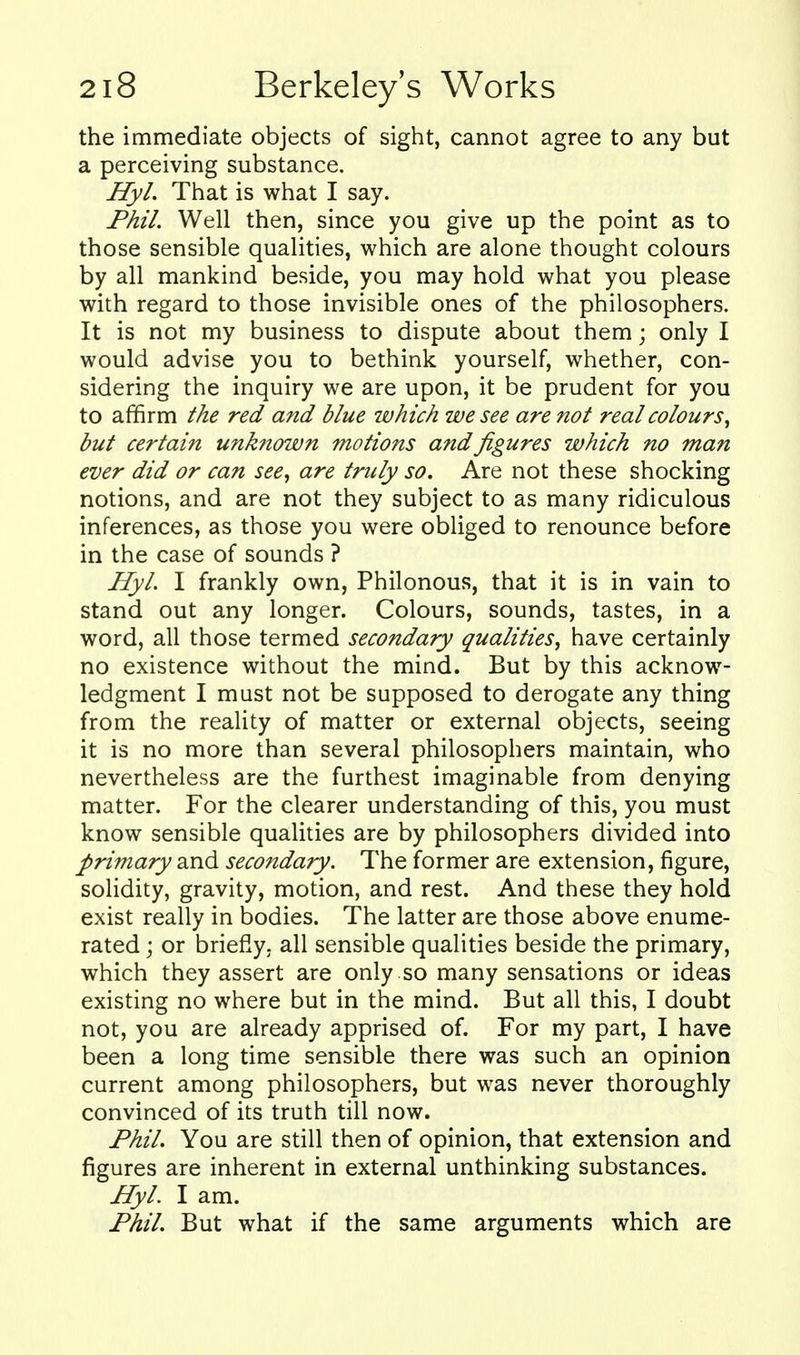 the immediate objects of sight, cannot agree to any but a perceiving substance. Hyl. That is what I say. Phil. Well then, since you give up the point as to those sensible qualities, which are alone thought colours by all mankind beside, you may hold what you please with regard to those invisible ones of the philosophers. It is not my business to dispute about them; only I would advise you to bethink yourself, whether, con- sidering the inquiry we are upon, it be prudent for you to affirm the red and blue which we see are not real colours^ but certain unknown motions and figures which no man ever did or can see., are truly so. Are not these shocking notions, and are not they subject to as many ridiculous inferences, as those you were obliged to renounce before in the case of sounds ? Hyl. I frankly own, Philonous, that it is in vain to stand out any longer. Colours, sounds, tastes, in a word, all those termed secondary qualities, have certainly no existence without the mind. But by this acknow- ledgment I must not be supposed to derogate any thing from the reality of matter or external objects, seeing it is no more than several philosophers maintain, who nevertheless are the furthest imaginable from denying matter. For the clearer understanding of this, you must know sensible qualities are by philosophers divided into primary and secondary. The former are extension, figure, solidity, gravity, motion, and rest. And these they hold exist really in bodies. The latter are those above enume- rated ; or briefly, all sensible qualities beside the primary, which they assert are only so many sensations or ideas existing no where but in the mind. But all this, I doubt not, you are already apprised of. For my part, I have been a long time sensible there was such an opinion current among philosophers, but was never thoroughly convinced of its truth till now. Phil. You are still then of opinion, that extension and figures are inherent in external unthinking substances. Hyl. I am. Phil. But what if the same arguments which are