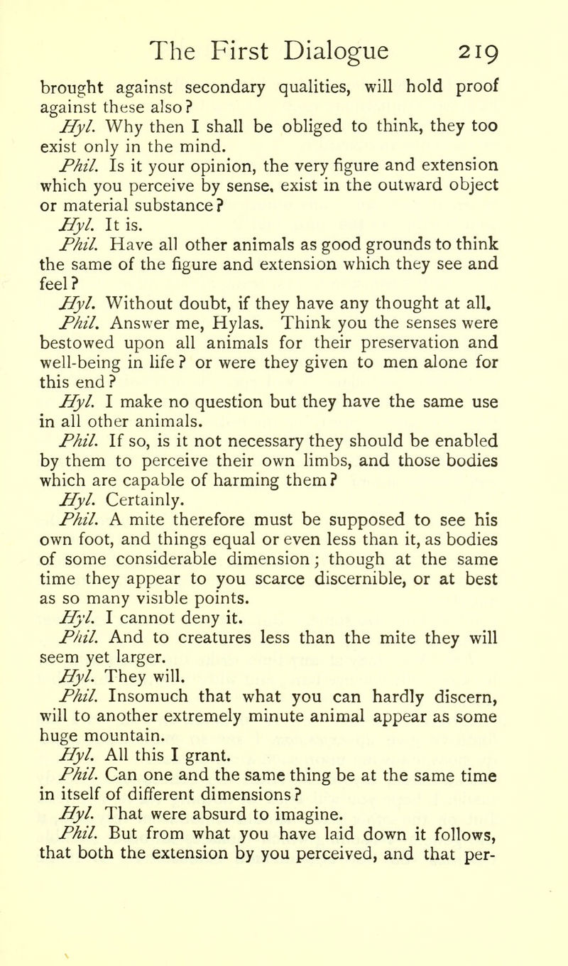brought against secondary qualities, will hold proof against these also? Hyl. Why then I shall be obliged to think, they too exist only in the mind. Phil. Is it your opinion, the very figure and extension which you perceive by sense, exist in the outward object or material substance ? Hyl. It is. Phil. Have all other animals as good grounds to think the same of the figure and extension which they see and feel? Hyl. Without doubt, if they have any thought at all. Phil. Answer me, Hylas. Think you the senses were bestowed upon all animals for their preservation and well-being in life ? or were they given to men alone for this end ? Hyl. I make no question but they have the same use in all other animals. Phil. If so, is it not necessary they should be enabled by them to perceive their own limbs, and those bodies which are capable of harming them? Hyl. Certainly. Phil. A mite therefore must be supposed to see his own foot, and things equal or even less than it, as bodies of some considerable dimension; though at the same time they appear to you scarce discernible, or at best as so many visible points. H)'l. I cannot deny it. Phil. And to creatures less than the mite they will seem yet larger. Hyl. They will. Phil. Insomuch that what you can hardly discern, will to another extremely minute animal appear as some huge mountain. Hyl. All this I grant. Phil. Can one and the same thing be at the same time in itself of different dimensions? Pfyl. That were absurd to imagine. Phil. But from what you have laid down it follows, that both the extension by you perceived, and that per-