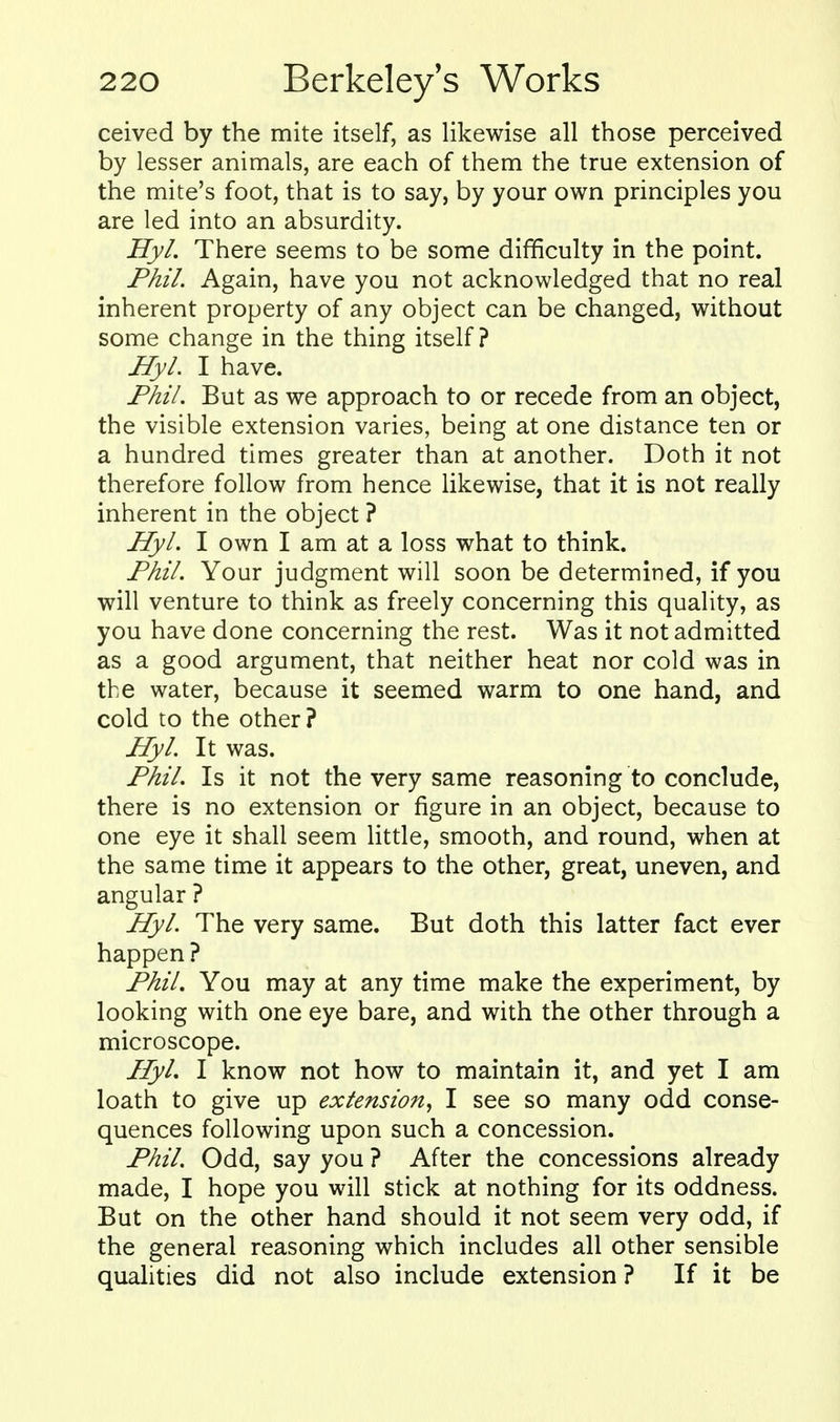 ceived by the mite itself, as likewise all those perceived by lesser animals, are each of them the true extension of the mite's foot, that is to say, by your own principles you are led into an absurdity. Hyl. There seems to be some difficulty in the point. Phil. Again, have you not acknowledged that no real inherent property of any object can be changed, without some change in the thing itself? Hyl. I have. Phil. But as we approach to or recede from an object, the visible extension varies, being at one distance ten or a hundred times greater than at another. Doth it not therefore follow from hence likewise, that it is not really inherent in the object ? Hyl. I own I am at a loss what to think. Phil. Your judgment will soon be determined, if you will venture to think as freely concerning this quality, as you have done concerning the rest. Was it not admitted as a good argument, that neither heat nor cold was in the water, because it seemed warm to one hand, and cold to the other? Hyl. It was. Phil. Is it not the very same reasoning to conclude, there is no extension or figure in an object, because to one eye it shall seem little, smooth, and round, when at the same time it appears to the other, great, uneven, and angular ? Hyl. The very same. But doth this latter fact ever happen? Phil. You may at any time make the experiment, by looking with one eye bare, and with the other through a microscope. Hyl. I know not how to maintain it, and yet I am loath to give up extension, I see so many odd conse- quences following upon such a concession. Phil. Odd, say you ? After the concessions already made, I hope you will stick at nothing for its oddness. But on the other hand should it not seem very odd, if the general reasoning which includes all other sensible qualities did not also include extension? If it be