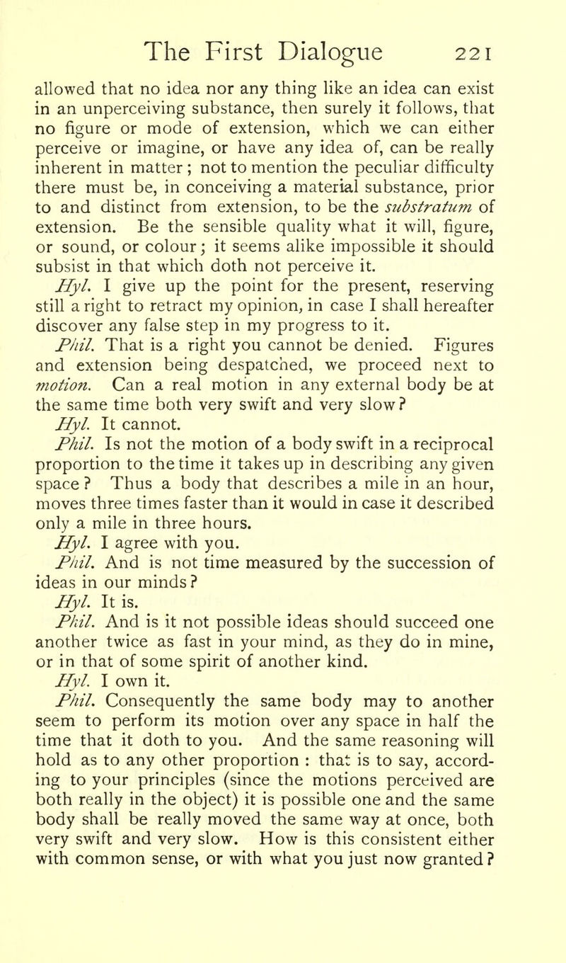 allowed that no idea nor any thing like an idea can exist in an unperceiving substance, then surely it follows, that no figure or mode of extension, which we can either perceive or imagine, or have any idea of, can be really inherent in matter ; not to mention the peculiar difficulty there must be, in conceiving a material substance, prior to and distinct from extension, to be the substratum of extension. Be the sensible quality what it will, figure, or sound, or colour; it seems alike impossible it should subsist in that which doth not perceive it. Hyl. I give up the point for the present, reserving still a right to retract my opinion, in case I shall hereafter discover any false step in my progress to it. Phil. That is a right you cannot be denied. Figures and extension being despatched, we proceed next to motion. Can a real motion in any external body be at the same time both very swift and very slow? Hyl. It cannot. Phil. Is not the motion of a body swift in a reciprocal proportion to the time it takes up in describing any given space ? Thus a body that describes a mile in an hour, moves three times faster than it would in case it described only a mile in three hours. Hyl. I agree with you. Phil. And is not time measured by the succession of ideas in our minds ? Hyl. It is. Phil. And is it not possible ideas should succeed one another twice as fast in your mind, as they do in mine, or in that of some spirit of another kind. Hyl. I own it. Phil. Consequently the same body may to another seem to perform its motion over any space in half the time that it doth to you. And the same reasoning will hold as to any other proportion : that is to say, accord- ing to your principles (since the motions perceived are both really in the object) it is possible one and the same body shall be really moved the same way at once, both very swift and very slow. How is this consistent either with common sense, or with what you just now granted?
