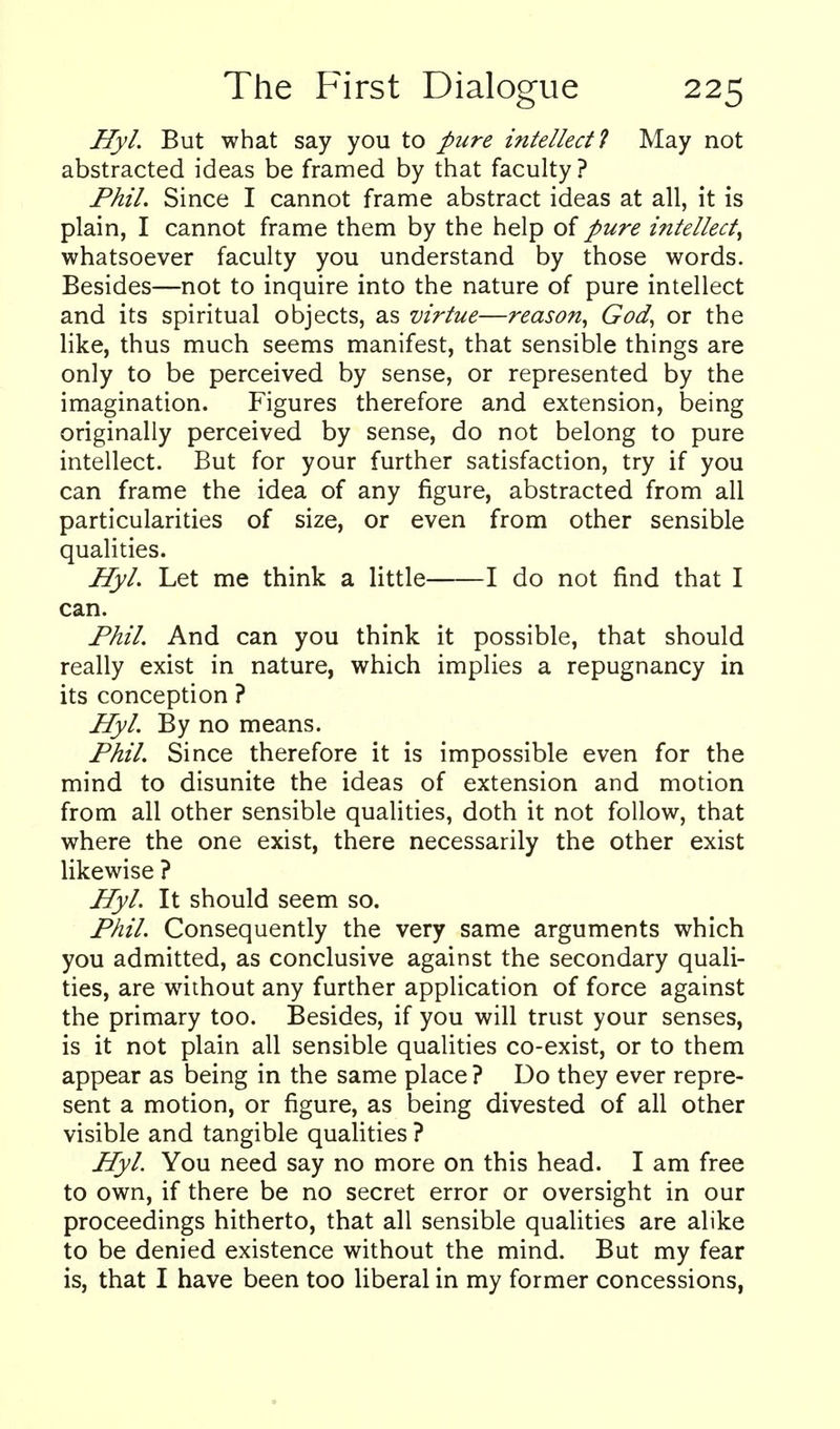 Hyl. But what say you to pure intellect 1 May not abstracted ideas be framed by that faculty ? Phil. Since I cannot frame abstract ideas at all, it is plain, I cannot frame them by the help of pure intellect^ whatsoever faculty you understand by those words. Besides—not to inquire into the nature of pure intellect and its spiritual objects, as virtue—reason^ God, or the like, thus much seems manifest, that sensible things are only to be perceived by sense, or represented by the imagination. Figures therefore and extension, being originally perceived by sense, do not belong to pure intellect. But for your further satisfaction, try if you can frame the idea of any figure, abstracted from all particularities of size, or even from other sensible qualities. HyL Let me think a little 1 do not find that I can. Phil. And can you think it possible, that should really exist in nature, which implies a repugnancy in its conception ? Hyl. By no means. Phil. Since therefore it is impossible even for the mind to disunite the ideas of extension and motion from all other sensible qualities, doth it not follow, that where the one exist, there necessarily the other exist likewise ? Hyl. It should seem so. Phil. Consequently the very same arguments which you admitted, as conclusive against the secondary quali- ties, are without any further application of force against the primary too. Besides, if you will trust your senses, is it not plain all sensible qualities co-exist, or to them appear as being in the same place ? Do they ever repre- sent a motion, or figure, as being divested of all other visible and tangible quahties ? Hyl. You need say no more on this head. I am free to own, if there be no secret error or oversight in our proceedings hitherto, that all sensible qualities are alike to be denied existence without the mind. But my fear is, that I have been too liberal in my former concessions,