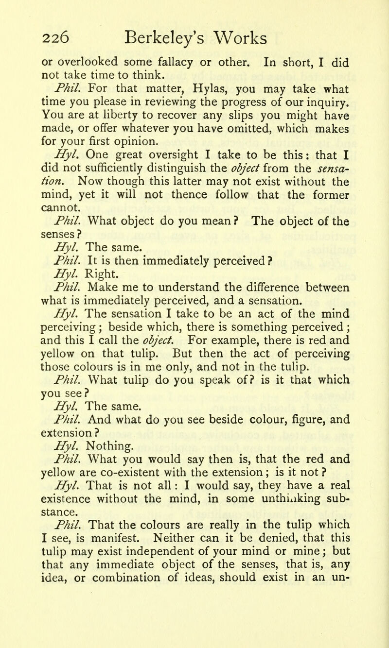 or overlooked some fallacy or other. In short, I did not take time to think. Phil. For that matter, Hylas, you may take what time you please in reviewing the progress of our inquiry. You are at Hberty to recover any slips you might have made, or offer whatever you have omitted, which makes for your first opinion. Hyl. One great oversight I take to be this: that I did not sufficiently distinguish the object from the sensa- tion. Now though this latter may not exist without the mind, yet it will not thence follow that the former cannot. Phil. What object do you mean ? The object of the senses ? Hyl. The same. Phil. It is then immediately perceived? Hyl Right. Phil. Make me to understand the difference between what is immediately perceived, and a sensation. Hyl. The sensation I take to be an act of the mind perceiving; beside which, there is something perceived; and this I call the object. For example, there is red and yellow on that tulip. But then the act of perceiving those colours is in me only, and not in the tulip. Phil. What tulip do you speak of? is it that which you see? Hyl. The same. Phil. And what do you see beside colour, figure, and extension ? Hyl. Nothing. Phil. What you would say then is, that the red and yellow are co-existent with the extension; is it not ? Hyl. That is not all: I would say, they have a real existence without the mind, in some unthiaking sub- stance. Phil. That the colours are really in the tulip which I see, is manifest. Neither can it be denied, that this tulip may exist independent of your mind or mine; but that any immediate object of the senses, that is, any idea, or combination of ideas, should exist in an un-
