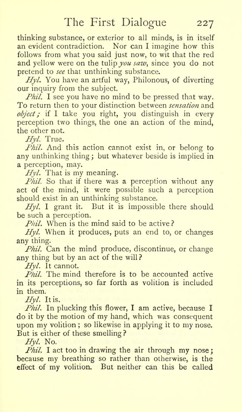 thinking substance, or exterior to all minds, is in itself an evident contradiction. Nor can I imagine how this follows from what you said just now, to wit that the red and yellow were on the tuWpyou saw, since you do not pretend to see that unthinking substance. Ify/. You have an artful way, Philonous, of diverting our inquiry from the subject. jPh7. I see you have no mind to be pressed that way. To return then to your distinction between sensatio?i and object; if I take you right, you distinguish in every perception two things, the one an action of the mind, the other not. Hyl. True. Fhil. And this action cannot exist in, or belong to any unthinking thing; but whatever beside is implied in a perception, may. Hyl. That is my meaning. Fhil. So that if there was a perception without any act of the mind, it were possible such a perception should exist in an unthinking substance. Hyl. I grant it. But it is impossible there should be such a perception. Phil. When is the mind said to be active ? Hyl When it produces, puts an end to, or changes any thing. Fhil. Can the mind produce, discontinue, or change any thing but by an act of the will ? Hyl. It cannot. Fhil. The mind therefore is to be accounted active in its perceptions, so far forth as volition is included in them. Hyl. It is. Fhil. In plucking this flower, I am active, because I do it by the motion of my hand, which was consequent upon my voHtion ; so likewise in applying it to my nose. But is either of these smeUing? Hyl. No. Fhil. I act too in drawing the air through my nose; because my breathing so rather than otherwise, is the effect of my volition. But neither can this be called