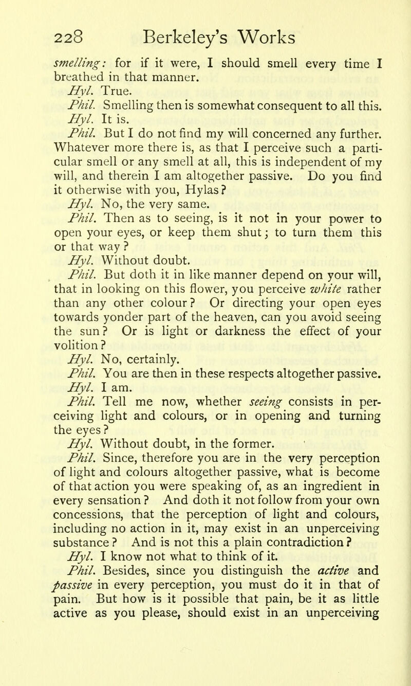 smelling: for if it were, I should smell every time I breathed in that manner. HyL True. Phil. Smelling then is somewhat consequent to all this. Hyl. It is. Phil. But I do not find my will concerned any further. Whatever more there is, as that I perceive such a parti- cular smell or any smell at all, this is independent of my will, and therein I am altogether passive. Do you find it otherwise with you, Hylas? Hyl. No, the very same. Phil. Then as to seeing, is it not in your power to open your eyes, or keep them shut; to turn them this or that way ? Hyl. Without doubt. Phil. But doth it in like manner depend on your will, that in looking on this flower, you perceive white rather than any other colour? Or directing your open eyes towards yonder part of the heaven, can you avoid seeing the sun? Or is light or darkness the effect of your volition ? Hyl. No, certainly. Phil. You are then in these respects altogether passive. Hyl. I am. Phil. Tell me now, whether seeing consists in per- ceiving light and colours, or in opening and turning the eyes ? Hyl. Without doubt, in the former. Phil. Since, therefore you are in the very perception of light and colours altogether passive, what is become of that action you were speaking of, as an ingredient in every sensation ? And doth it not follow from your own concessions, that the perception of hght and colours, including no action in it, may exist in an unperceiving substance ? And is not this a plain contradiction ? Hyl. I know not what to think of it. Phil. Besides, since you distinguish the active and passive in every perception, you must do it in that of pain. But how is it possible that pain, be it as little active as you please, should exist in an unperceiving