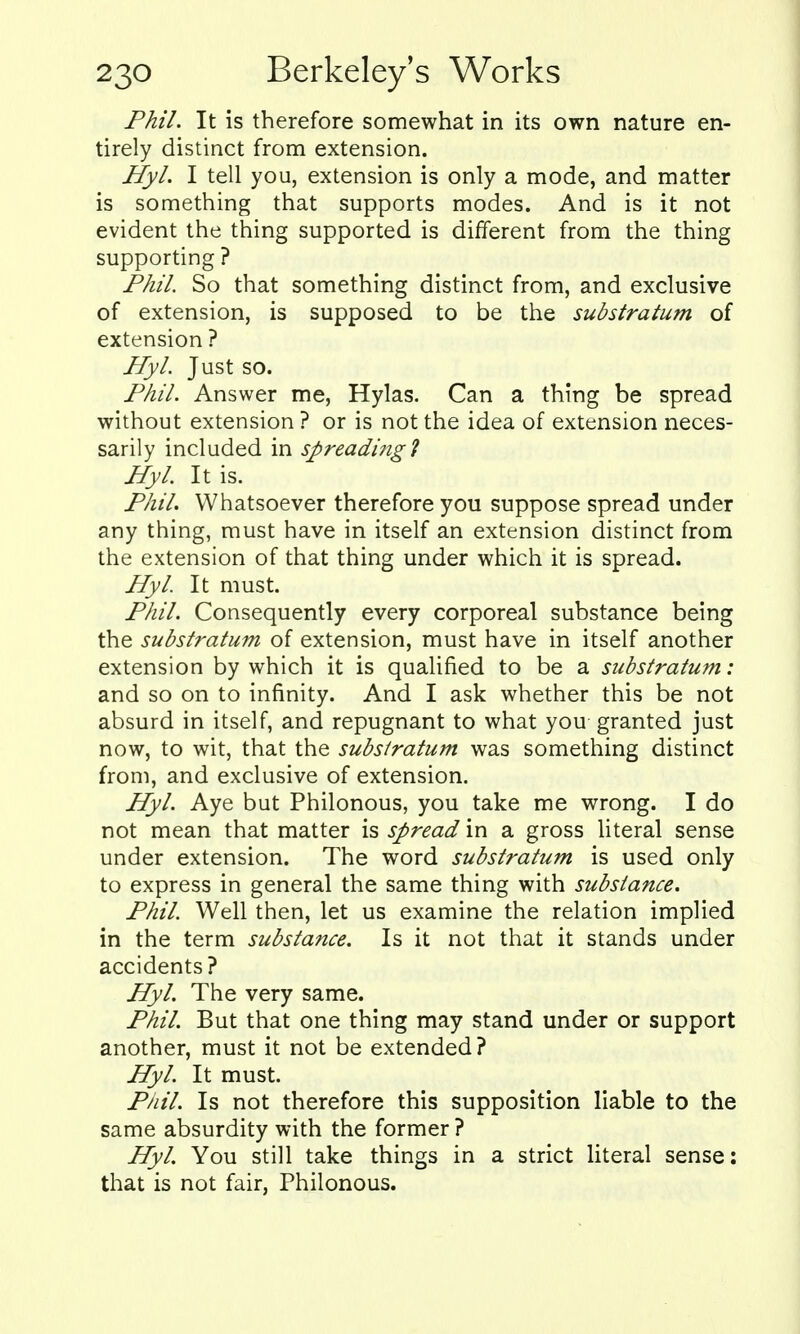 Phil. It is therefore somewhat in its own nature en- tirely distinct from extension. Hyl. I tell you, extension is only a mode, and matter is something that supports modes. And is it not evident the thing supported is different from the thing supporting ? Phil So that something distinct from, and exclusive of extension, is supposed to be the substratum of extension ? Hyl. Just so. Phil. Answer me, Hylas. Can a thing be spread without extension ? or is not the idea of extension neces- sarily included in spreading 1 Hyl. It is. PhiL Whatsoever therefore you suppose spread under any thing, must have in itself an extension distinct from the extension of that thing under which it is spread. Hyl. It must. Phil. Consequently every corporeal substance being the substratum of extension, must have in itself another extension by which it is qualified to be a substratum: and so on to infinity. And I ask whether this be not absurd in itself, and repugnant to what you granted just now, to wit, that the substratum was something distinct from, and exclusive of extension. Hyl. Aye but Philonous, you take me wrong. I do not mean that matter is spread in a gross literal sense under extension. The word substratum is used only to express in general the same thing with substance. Phil. Well then, let us examine the relation implied in the term substance. Is it not that it stands under accidents? Hyl. The very same. Phil. But that one thing may stand under or support another, must it not be extended ? Hyl. It must. Phil. Is not therefore this supposition liable to the same absurdity with the former ? Hyl. You still take things in a strict literal sense: that is not fair, Philonous.