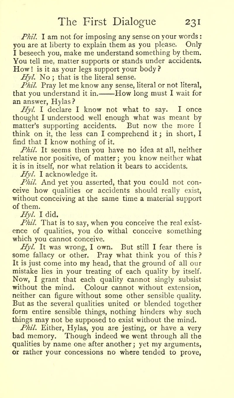 Phil I am not for imposing any sense on your words: you are at liberty to explain them as you please. Only I beseech you, make me understand something by them. You tell me, matter supports or stands under accidents. How! is it as your legs support your body ? Hyl. No ; that is the literal sense. Phil Pray let me know any sense, literal or not literal, that you understand it in. How long must I wait for an answer, Hylas ? Hyl I declare I know not what to say. I once thought I understood well enough what was meant by matter's supporting accidents. But now the more I think on it, the less can I comprehend it; in short, I find that I know nothing of it. Phil. It seems then you have no idea at all, neither relative nor positive, of matter; you know neither what it is in itself, nor what relation it bears to accidents. Hyl I acknowledge it. Phil And yet you asserted, that you could not con- ceive how qualities or accidents should really exist, without conceiving at the same time a material support of them. Hyl I did. _ Phil That is to say, when you conceive the real exist- ence of qualities, you do withal conceive something which you cannot conceive. Hyl It was wrong, I own. But still I fear there is some fallacy or other. Pray what think you of this ? It is just come into my head, that the ground of all our mistake lies in your treating of each quality by itself. Now, I grant that each quality cannot singly subsist without the mind. Colour cannot without extension, neither can figure without some other sensible quality. But as the several qualities united or blended together form entire sensible things, nothing hinders why such things may not be supposed to exist without the mind. Phil Either, Hylas, you are jesting, or have a very bad memory. Though indeed we went through all the qualities by name one after another; yet my arguments, or rather your concessions no where tended to prove.