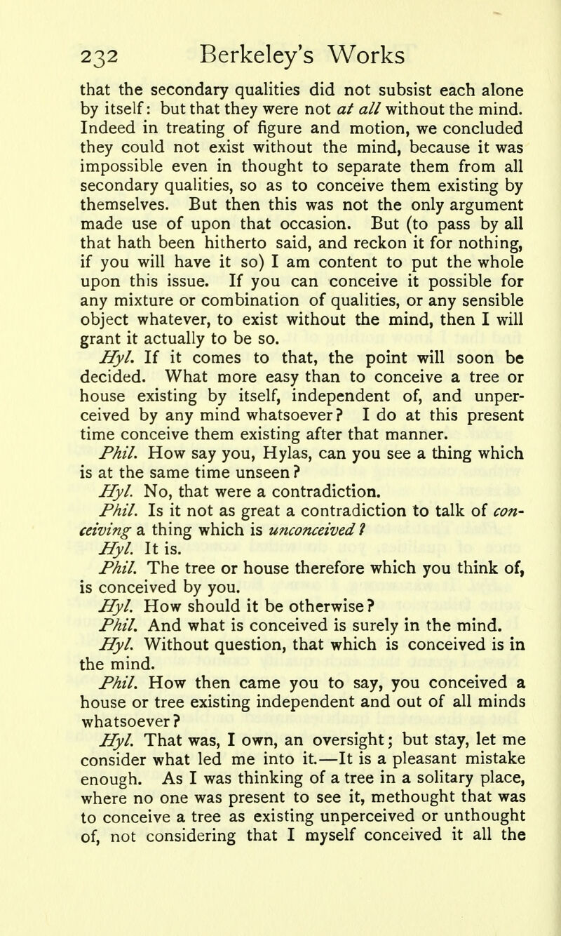 that the secondary qualities did not subsist each alone by itself: but that they were not at all without the mind. Indeed in treating of figure and motion, we concluded they could not exist without the mind, because it was impossible even in thought to separate them from all secondary qualities, so as to conceive them existing by themselves. But then this was not the only argument made use of upon that occasion. But (to pass by all that hath been hitherto said, and reckon it for nothing, if you will have it so) I am content to put the whole upon this issue. If you can conceive it possible for any mixture or combination of qualities, or any sensible object whatever, to exist without the mind, then I will grant it actually to be so. Hyl. If it comes to that, the point will soon be decided. What more easy than to conceive a tree or house existing by itself, independent of, and unper- ceived by any mind whatsoever ? I do at this present time conceive them existing after that manner. Phil. How say you, Hylas, can you see a thing which is at the same time unseen ? Hyl. No, that were a contradiction. Phil. Is it not as great a contradiction to talk of con- ceiving a thing which is unconceived ? Hyl. It is. Phil. The tree or house therefore which you think of, is conceived by you. Hyl. How should it be otherwise? Phil, And what is conceived is surely in the mind. Hyl. Without question, that which is conceived is in the mind. Phil. How then came you to say, you conceived a house or tree existing independent and out of all minds whatsoever? Hyl. That was, I own, an oversight; but stay, let me consider what led me into it.—It is a pleasant mistake enough. As I was thinking of a tree in a solitary place, where no one was present to see it, methought that was to conceive a tree as existing unperceived or unthought of, not considering that I myself conceived it all the