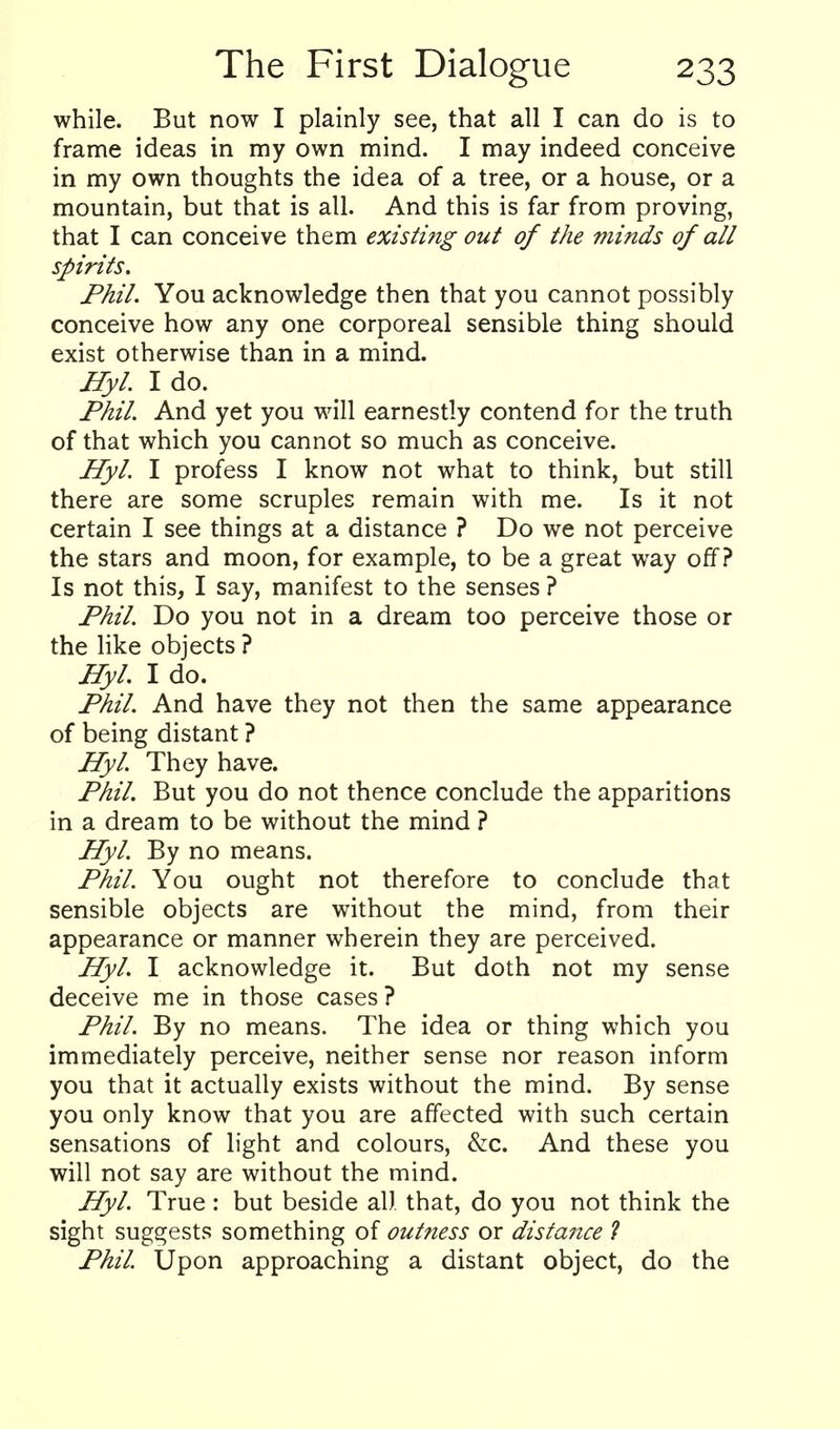 while. But now I plainly see, that all I can do is to frame ideas in my own mind. I may indeed conceive in my own thoughts the idea of a tree, or a house, or a mountain, but that is all. And this is far from proving, that I can conceive them existing out of the minds of all spirits. Phil. You acknowledge then that you cannot possibly conceive how any one corporeal sensible thing should exist otherwise than in a mind. Hyl. I do. Phil. And yet you will earnestly contend for the truth of that which you cannot so much as conceive. Hyl. I profess I know not what to think, but still there are some scruples remain with me. Is it not certain I see things at a distance ? Do we not perceive the stars and moon, for example, to be a great way off? Is not this, I say, manifest to the senses ? Phil. Do you not in a dream too perceive those or the like objects ? Hyl. I do. Phil. And have they not then the same appearance of being distant ? Hyl. They have. Phil. But you do not thence conclude the apparitions in a dream to be without the mind ? Hyl. By no means. Phil. You ought not therefore to conclude that sensible objects are without the mind, from their appearance or manner wherein they are perceived. Hyl. I acknowledge it. But doth not my sense deceive me in those cases ? Phil. By no means. The idea or thing which you immediately perceive, neither sense nor reason inform you that it actually exists without the mind. By sense you only know that you are affected with such certain sensations of light and colours, &c. And these you will not say are without the mind. Hyl. True : but beside al) that, do you not think the sight suggests something of outness or distance 1 Phil Upon approaching a distant object, do the