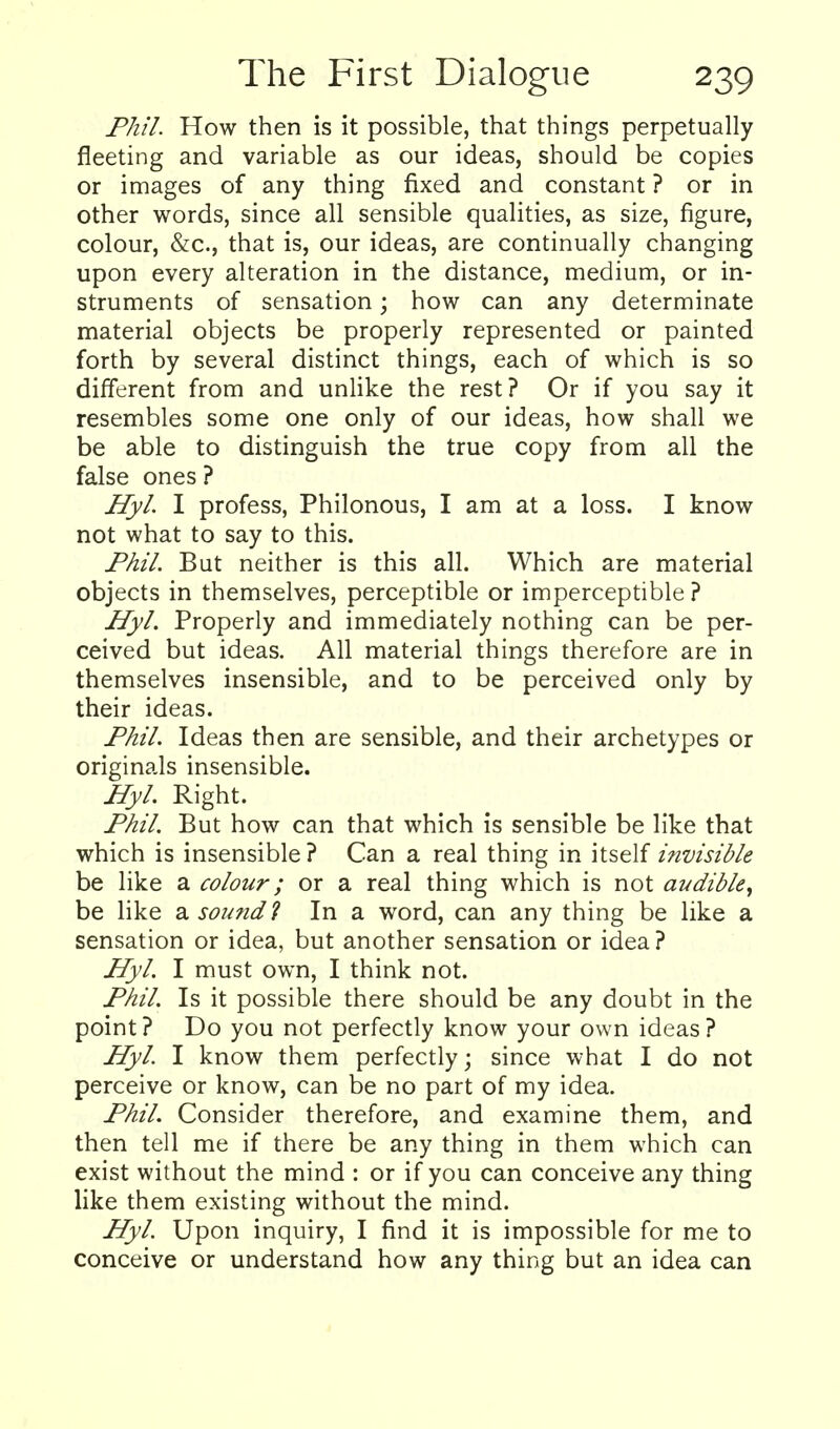 Phil. How then is it possible, that things perpetually fleeting and variable as our ideas, should be copies or images of any thing fixed and constant ? or in other words, since all sensible qualities, as size, figure, colour, &c., that is, our ideas, are continually changing upon every alteration in the distance, medium, or in- struments of sensation; how can any determinate material objects be properly represented or painted forth by several distinct things, each of which is so different from and unlike the rest? Or if you say it resembles some one only of our ideas, how shall we be able to distinguish the true copy from all the false ones ? HyL I profess, Philonous, I am at a loss. I know not what to say to this. Phil. But neither is this all. Which are material objects in themselves, perceptible or imperceptible ? Hyl. Properly and immediately nothing can be per- ceived but ideas. All material things therefore are in themselves insensible, and to be perceived only by their ideas. Fhil. Ideas then are sensible, and their archetypes or originals insensible. HyL Right. Phil, But how can that which is sensible be like that which is insensible ? Can a real thing in itself i?ivisible be like a colour; or a real thing which is not audible^ be like a sound 1 In a word, can any thing be like a sensation or idea, but another sensation or idea? Hyl. I must own, I think not. PhiL Is it possible there should be any doubt in the point? Do you not perfectly know your own ideas? Hyl. I know them perfectly; since what I do not perceive or know, can be no part of my idea. Phil. Consider therefore, and examine them, and then tell me if there be any thing in them which can exist without the mind : or if you can conceive any thing like them existing without the mind. HyL Upon inquiry, I find it is impossible for me to conceive or understand how any thing but an idea can