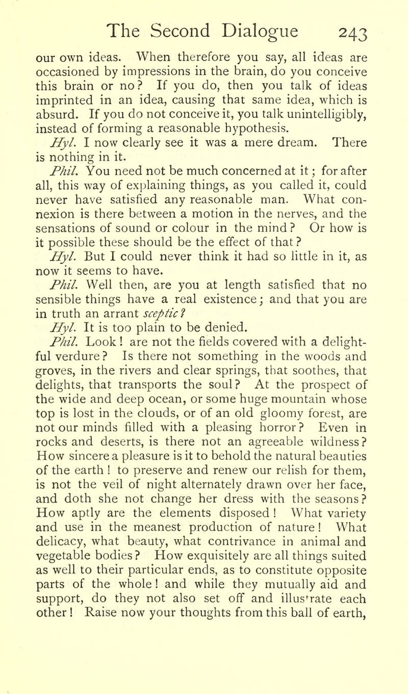 our own ideas. When therefore you say, all ideas are occasioned by impressions in the brain, do you conceive this brain or no? If you do, then you talk of ideas imprinted in an idea, causing that same idea, which is absurd. If you do not conceive it, you talk unintelligibly, instead of forming a reasonable hypothesis. HyL I now clearly see it was a mere dream. There is nothing in it. PhiL You need not be much concerned at it; for after all, this way of explaining things, as you called it, could never have satisfied any reasonable man. What con- nexion is there between a motion in the nerves, and the sensations of sound or colour in the mind ? Or how is it possible these should be the effect of that ? HyL But I could never think it had so little in it, as now it seems to have. Phil. Well then, are you at length satisfied that no sensible things have a real existence; and that you are in truth an arrant sceptic^ HyL It is too plain to be denied. PhiL Look ! are not the fields covered with a delight- ful verdure? Is there not something in the woods and groves, in the rivers and clear springs, that soothes, that delights, that transports the soul? At the prospect of the wide and deep ocean, or some huge mountain whose top is lost in the clouds, or of an old gloomy forest, are not our minds filled with a pleasing horror? Even in rocks and deserts, is there not an agreeable wildness? How sincere a pleasure is it to behold the natural beauties of the earth ! to preserve and renew our relish for them, is not the veil of night alternately drawn over her face, and doth she not change her dress with the seasons ? How aptly are the elements disposed ! What variety and use in the meanest production of nature! What delicacy, what beauty, what contrivance in animal and vegetable bodies? How exquisitely are all things suited as well to their particular ends, as to constitute opposite parts of the whole! and while they mutually aid and support, do they not also set off and illustrate each other 1 Raise now your thoughts from this ball of earth,