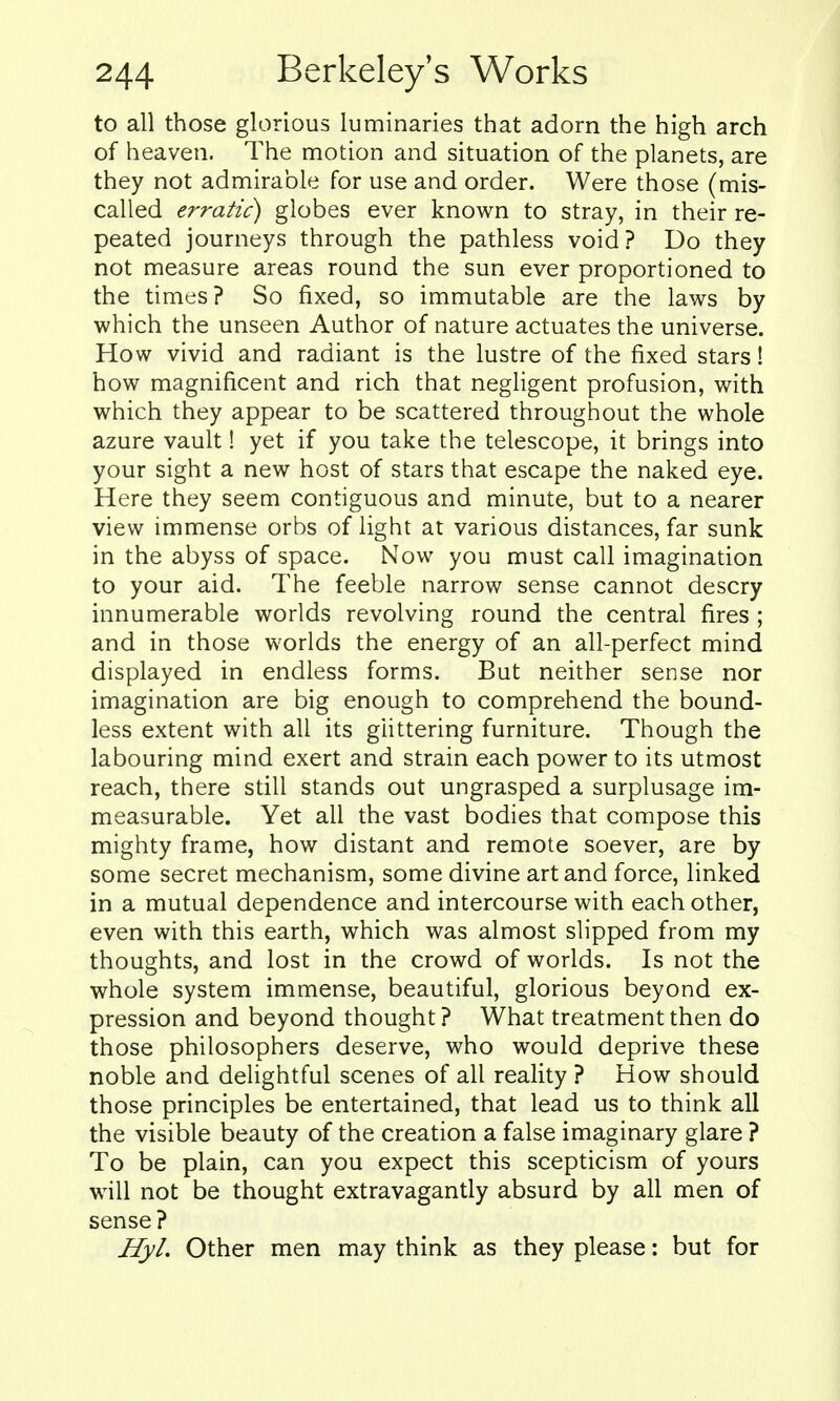 to all those glorious luminaries that adorn the high arch of heaven. The motion and situation of the planets, are they not admirable for use and order. Were those (mis- called erratic) globes ever known to stray, in their re- peated journeys through the pathless void? Do they not measure areas round the sun ever proportioned to the times? So fixed, so immutable are the laws by which the unseen Author of nature actuates the universe. How vivid and radiant is the lustre of the fixed stars! how magnificent and rich that negligent profusion, with which they appear to be scattered throughout the whole azure vault! yet if you take the telescope, it brings into your sight a new host of stars that escape the naked eye. Here they seem contiguous and minute, but to a nearer view immense orbs of light at various distances, far sunk in the abyss of space. Now you must call imagination to your aid. The feeble narrow sense cannot descry innumerable worlds revolving round the central fires ; and in those worlds the energy of an all-perfect mind displayed in endless forms. But neither sense nor imagination are big enough to comprehend the bound- less extent with all its glittering furniture. Though the labouring mind exert and strain each power to its utmost reach, there still stands out ungrasped a surplusage im- measurable. Yet all the vast bodies that compose this mighty frame, how distant and remote soever, are by some secret mechanism, some divine art and force, linked in a mutual dependence and intercourse with each other, even with this earth, which was almost slipped from my thoughts, and lost in the crowd of worlds. Is not the whole system immense, beautiful, glorious beyond ex- pression and beyond thought? What treatment then do those philosophers deserve, who would deprive these noble and delightful scenes of all reality ? How should those principles be entertained, that lead us to think all the visible beauty of the creation a false imaginary glare ? To be plain, can you expect this scepticism of yours will not be thought extravagantly absurd by all men of sense? Hyl. Other men may think as they please: but for