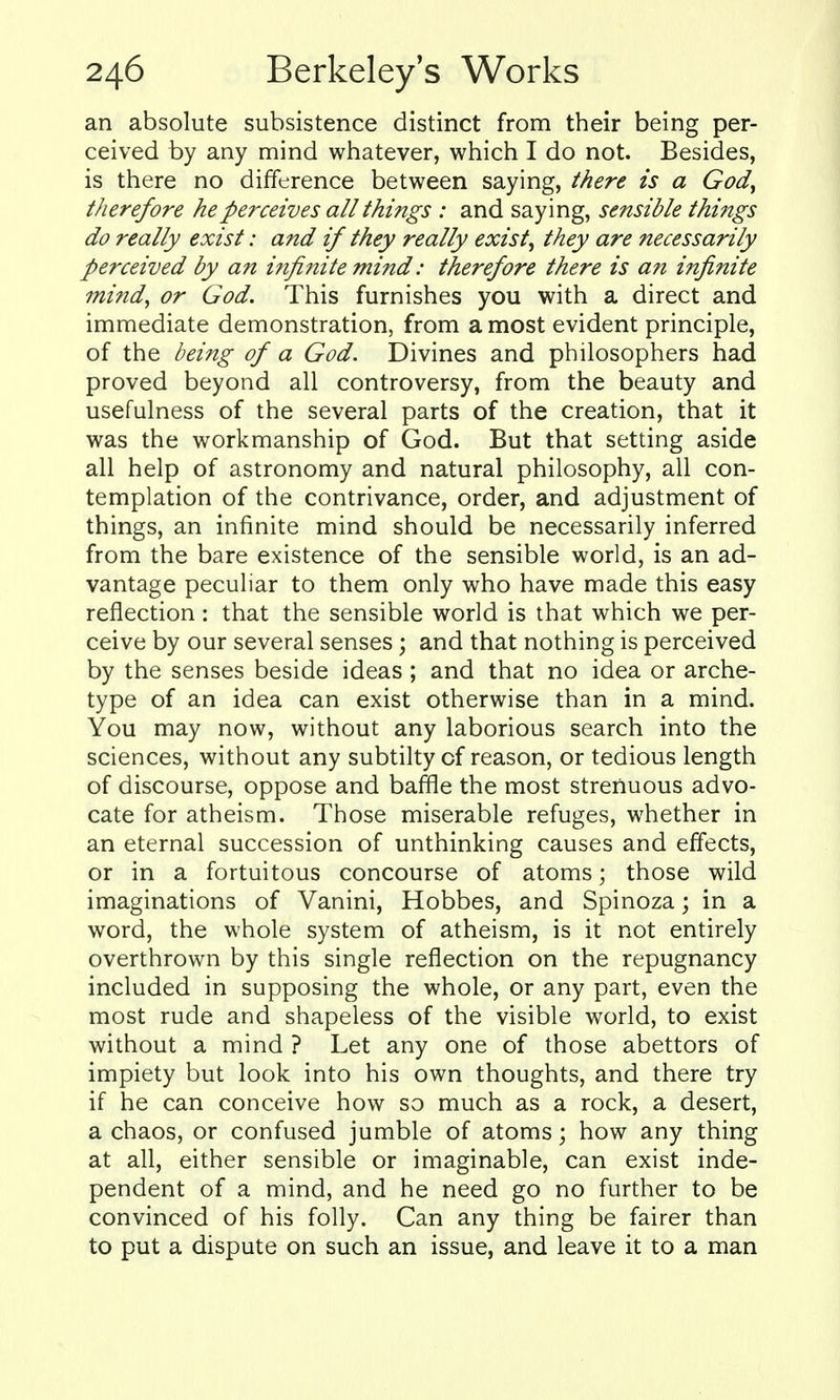 an absolute subsistence distinct from their being per- ceived by any mind whatever, which I do not. Besides, is there no difference between saying, there is a Gody therefore he perceives all things : and saying, sensible things do really exist: and if they really exists they are necessarily perceived by an infinite mind: therefore there is an infinite mind, or God. This furnishes you with a direct and immediate demonstration, from a most evident principle, of the being of a God. Divines and philosophers had proved beyond all controversy, from the beauty and usefulness of the several parts of the creation, that it was the workmanship of God. But that setting aside all help of astronomy and natural philosophy, all con- templation of the contrivance, order, and adjustment of things, an infinite mind should be necessarily inferred from the bare existence of the sensible world, is an ad- vantage peculiar to them only who have made this easy reflection : that the sensible world is that which we per- ceive by our several senses; and that nothing is perceived by the senses beside ideas ; and that no idea or arche- type of an idea can exist otherwise than in a mind. You may now, without any laborious search into the sciences, without any subtilty of reason, or tedious length of discourse, oppose and baffle the most strenuous advo- cate for atheism. Those miserable refuges, whether in an eternal succession of unthinking causes and effects, or in a fortuitous concourse of atoms; those wild imaginations of Vanini, Hobbes, and Spinoza; in a word, the whole system of atheism, is it not entirely overthrown by this single reflection on the repugnancy included in supposing the whole, or any part, even the most rude and shapeless of the visible world, to exist without a mind ? Let any one of those abettors of impiety but look into his own thoughts, and there try if he can conceive how so much as a rock, a desert, a chaos, or confused jumble of atoms; how any thing at all, either sensible or imaginable, can exist inde- pendent of a mind, and he need go no further to be convinced of his folly. Can any thing be fairer than to put a dispute on such an issue, and leave it to a man