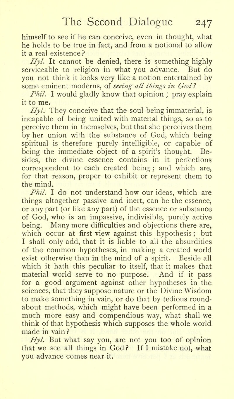 himself to see if he can conceive, even in thought, what he holds to be true in fact, and from a notional to allow it a real existence ? Hyl. It cannot be denied, there is something highly serviceable to religion in what you advance, But do you not think it looks very like a notion entertained by some eminent moderns, of seeing all things in God ? Phil. I would gladly know that opinion ; pray explain it to me. Hyl. They conceive that the soul being immaterial, is incapable of being united with material things, so as to perceive them in themselves, but that she perceives them by her union with the substance of God, which being spiritual is therefore purely intelligible, or capable of being the immediate object of a spirit's thought. Be- sides, the divine essence contains in it perfections correspondent to each created being ; and which are, for that reason, proper to exhibit or represent them to the mind. Phil. I do not understand how our ideas, which are things altogether passive and inert, can be the essence, or any part (or like any part) of the essence or substance of God, who is an impassive, indivisible, purely active being. Many more difficulties and objections there are, which occur at first view against this hypothesis; but I shall only add, that it is liable to all the absurdities of the common hypotheses, in making a created world exist otherwise than in the mind of a spirit. Beside all which it hath this peculiar to itself, that it makes that material world serve to no purpose. And if it pass for a good argument against other hypotheses in the sciences, that they suppose nature or the Divine Wisdom to make something in vain, or do that by tedious round- about methods, which might have been performed in a much more easy and compendious way, what shall we think of that hypothesis which supposes the whole world made in vain ? Hyl. But what say you, are not you too of opinion that we see all things in God ? If I mistake not, what you advance comes near it.