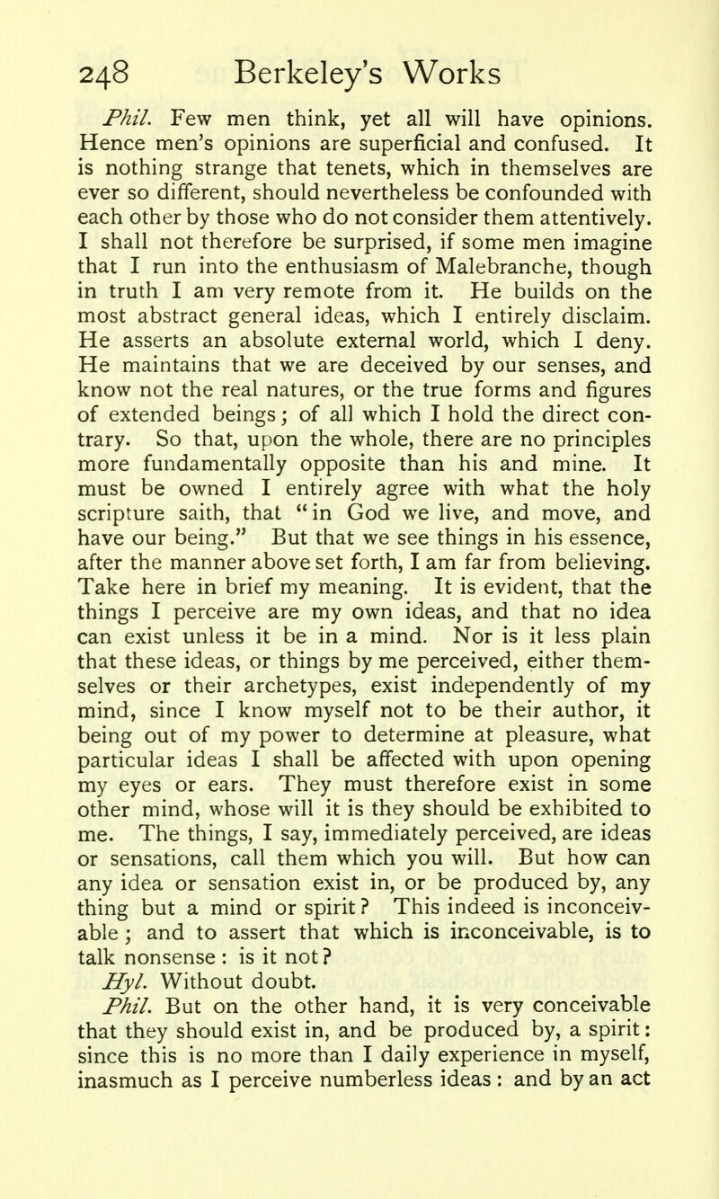 Phil. Few men think, yet all will have opinions. Hence men's opinions are superficial and confused. It is nothing strange that tenets, which in themselves are ever so different, should nevertheless be confounded with each other by those who do not consider them attentively. I shall not therefore be surprised, if some men imagine that I run into the enthusiasm of Malebranche, though in truth I am very remote from it. He builds on the most abstract general ideas, which I entirely disclaim. He asserts an absolute external world, which I deny. He maintains that we are deceived by our senses, and know not the real natures, or the true forms and figures of extended beings; of all which I hold the direct con- trary. So that, upon the whole, there are no principles more fundamentally opposite than his and mine. It must be owned I entirely agree with what the holy scripture saith, that in God we live, and move, and have our being. But that we see things in his essence, after the manner above set forth, I am far from believing. Take here in brief my meaning. It is evident, that the things I perceive are my own ideas, and that no idea can exist unless it be in a mind. Nor is it less plain that these ideas, or things by me perceived, either them- selves or their archetypes, exist independently of my mind, since I know myself not to be their author, it being out of my power to determine at pleasure, what particular ideas I shall be affected with upon opening my eyes or ears. They must therefore exist in some other mind, whose will it is they should be exhibited to me. The things, I say, immediately perceived, are ideas or sensations, call them which you will. But how can any idea or sensation exist in, or be produced by, any thing but a mind or spirit ? This indeed is inconceiv- able ; and to assert that which is inconceivable, is to talk nonsense : is it not? Hyl. Without doubt. Phil. But on the other hand, it is very conceivable that they should exist in, and be produced by, a spirit: since this is no more than I daily experience in myself, inasmuch as I perceive numberless ideas: and by an act