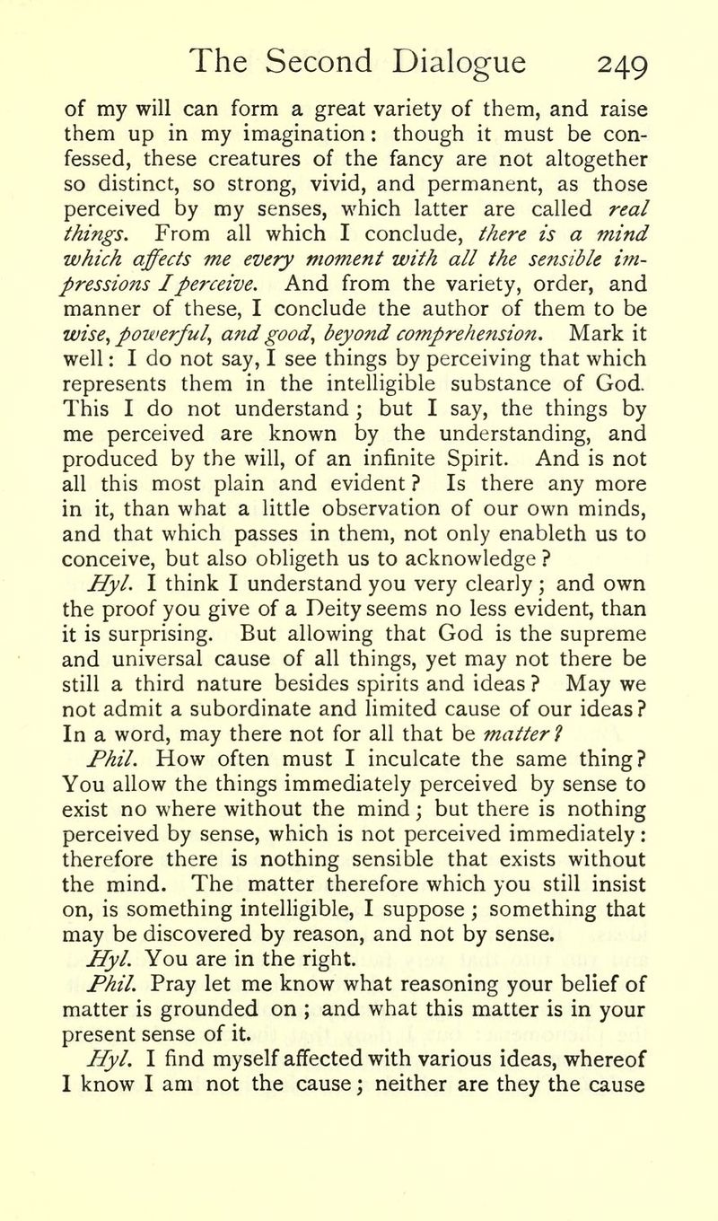 of my will can form a great variety of them, and raise them up in my imagination: though it must be con- fessed, these creatures of the fancy are not altogether so distinct, so strong, vivid, and permanent, as those perceived by my senses, which latter are called real things. From all which I conclude, there is a mind which affects me every moment with all the sensible i?n- pressions I perceive. And from the variety, order, and manner of these, I conclude the author of them to be wise^ powerful^ and good, beyond comprehension. Mark it well: I do not say, I see things by perceiving that which represents them in the intelligible substance of God This I do not understand ; but I say, the things by me perceived are known by the understanding, and produced by the will, of an infinite Spirit. And is not all this most plain and evident ? Is there any more in it, than what a little observation of our own minds, and that which passes in them, not only enableth us to conceive, but also obligeth us to acknowledge ? Hyl. I think I understand you very clearly; and own the proof you give of a Deity seems no less evident, than it is surprising. But allowing that God is the supreme and universal cause of all things, yet may not there be still a third nature besides spirits and ideas ? May we not admit a subordinate and limited cause of our ideas ? In a word, may there not for all that be matter 1 Fhil. How often must I inculcate the same thing? You allow the things immediately perceived by sense to exist no where without the mind; but there is nothing perceived by sense, which is not perceived immediately: therefore there is nothing sensible that exists without the mind. The matter therefore which you still insist on, is something intelligible, I suppose; something that may be discovered by reason, and not by sense. Hyl. You are in the right. Phil. Pray let me know what reasoning your belief of matter is grounded on ; and what this matter is in your present sense of it. Hyl. I find myself affected with various ideas, whereof I know I am not the cause; neither are they the cause