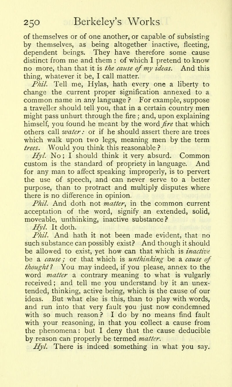 of themselves or of one another, or capable of subsisting by themselves, as being altogether inactive, fleeting, dependent beings. They have therefore some cause distinct from me and them : of which I pretend to know no more, than that it is the cause of my ideas. And this thing, whatever it be, I call matter. Phil. Tell me, Hylas, hath every one a liberty to change the current proper signification annexed to a common name in any language ? For example, suppose a traveller should tell you, that in a certain country men might pass unhurt through the fire ; and, upon explaining himself, you found he meant by the wordyfr^ that which others call water: or if he should assert there are trees which walk upon two legs, meaning men by the term trees. Would you think this reasonable ? Hyl. No; I should think it very absurd. Common custom is the standard of propriety in language. And for any man to affect speaking improperly, is to pervert the use of speech, and can never serve to a better purpose, than to protract and multiply disputes where there is no difference in opinion. Phil. And doth not matter^ in the common current acceptation of the word, signify an extended, solid, moveable, unthinking, inactive substance? HyL It doth. Phil. And hath it not been made evident, that no such substance can possibly exist? And though it should be allowed to exist, yet how can that which is inactive be a cause; or that which is unthinking be a cause of thought ? You may indeed, if you please, annex to the word matter a contrary meaning to what is vulgarly received; and tell me you understand by it an unex- tended, thinking, active being, which is the cause of our ideas. But what else is this, than to play with words, and run into that very fault you just now condemned with so much reason ? I do by no means find fault with your reasoning, in that you collect a cause from the phenomena: but I deny that the cause deducible by reason can properly be termed matter. Hyl. There is indeed something in what you say.