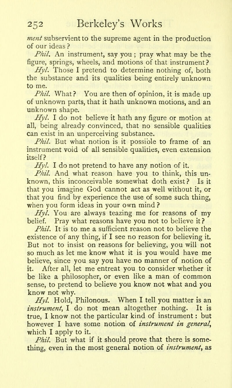 mcjit subservient to the supreme agent in the production of our ideas ? Phil, An instrument, say you ; pray what may be the figure, springs, wheels, and motions of that instrument? Hyl. Those I pretend to determine nothing of, both the substance and its qualities being entirely unknown to me. Phil. What ? You are then of opinion, it is made up of unknown parts, that it hath unknown motions, and an unknown shape. Hyl. I do not believe it hath any figure or motion at all, being already convinced, that no sensible qualities can exist in an unperceiving substance. Phil. But what notion is it possible to frame of an instrument void of all sensible quaUties, even extension itself? Hyl. I do not pretend to have any notion of it. Phil. And what reason have you to think, this un- known, this inconceivable somewhat doth exist ? Is it that you imagine God cannot act as well without it, or that you find by experience the use of some such thing, when you form ideas in your own mind ? Hyl. You are always teazing me for reasons of my belief. Pray what reasons have you not to believe it? Phil. It is to me a sufficient reason not to believe the existence of any thing, if I see no reason for beheving it. But not to insist on reasons for beUeving, you will not so much as let me know what it is you would have me believe, since you say you have no manner of notion of it. After all, let me entreat you to consider whether it be like a philosopher, or even like a man of common sense, to pretend to believe you know not what and you know not why. Hyl. Hold, Philonous. When I tell you matter is an instrument^ I do not mean altogether nothing. It is true, I know not the particular kind of instrument: but however I have some notion of instrument in general^ which I apply to it. Phil. But what if it should prove that there is some- thing, even in the most general notion of instrument, as