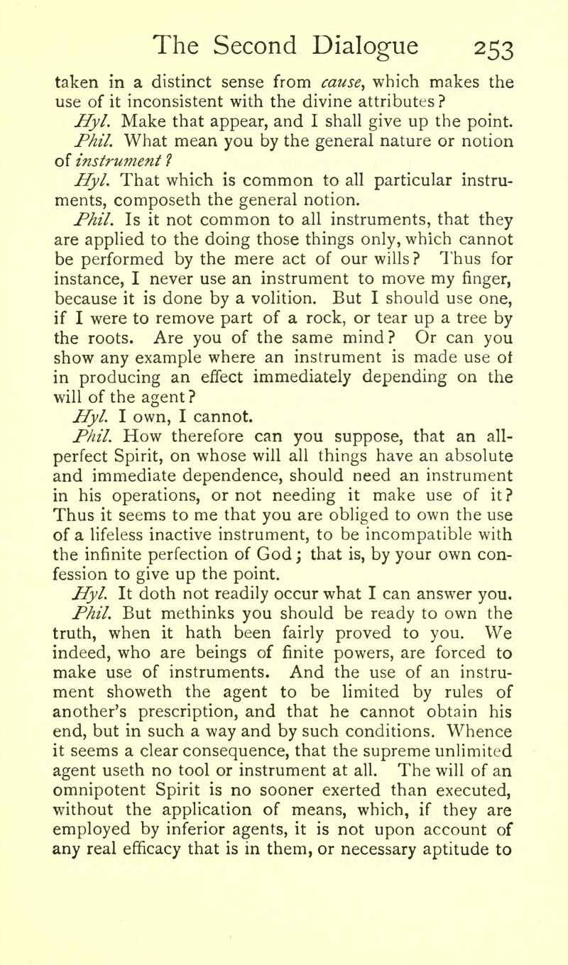 taken in a distinct sense from cause^ which makes the use of it inconsistent with the divine attributes? Hyl. Make that appear, and I shall give up the point. Phil. What mean you by the general nature or notion of instrument ? Hyl. That which is common to all particular instru- ments, composeth the general notion. Fhil. Is it not common to all instruments, that they are applied to the doing those things only, which cannot be performed by the mere act of our wills? Thus for instance, I never use an instrument to move my finger, because it is done by a volition. But I should use one, if I were to remove part of a rock, or tear up a tree by the roots. Are you of the same mind? Or can you show any example where an instrument is made use of in producing an effect immediately depending on the will of the agent? Hyl. I own, I cannot. Phil. How therefore can you suppose, that an all- perfect Spirit, on whose will all things have an absolute and immediate dependence, should need an instrument in his operations, or not needing it make use of it? Thus it seems to me that you are obliged to own the use of a lifeless inactive instrument, to be incompatible with the infinite perfection of God; that is, by your own con- fession to give up the point. Hyl. It doth not readily occur what I can answer you. Phil. But methinks you should be ready to own the truth, when it hath been fairly proved to you. We indeed, who are beings of finite powers, are forced to make use of instruments. And the use of an instru- ment showeth the agent to be limited by rules of another's prescription, and that he cannot obtain his end, but in such a way and by such conditions. Whence it seems a clear consequence, that the supreme unlimited agent useth no tool or instrument at all. The will of an omnipotent Spirit is no sooner exerted than executed, without the application of means, which, if they are employed by inferior agents, it is not upon account of any real efficacy that is in them, or necessary aptitude to