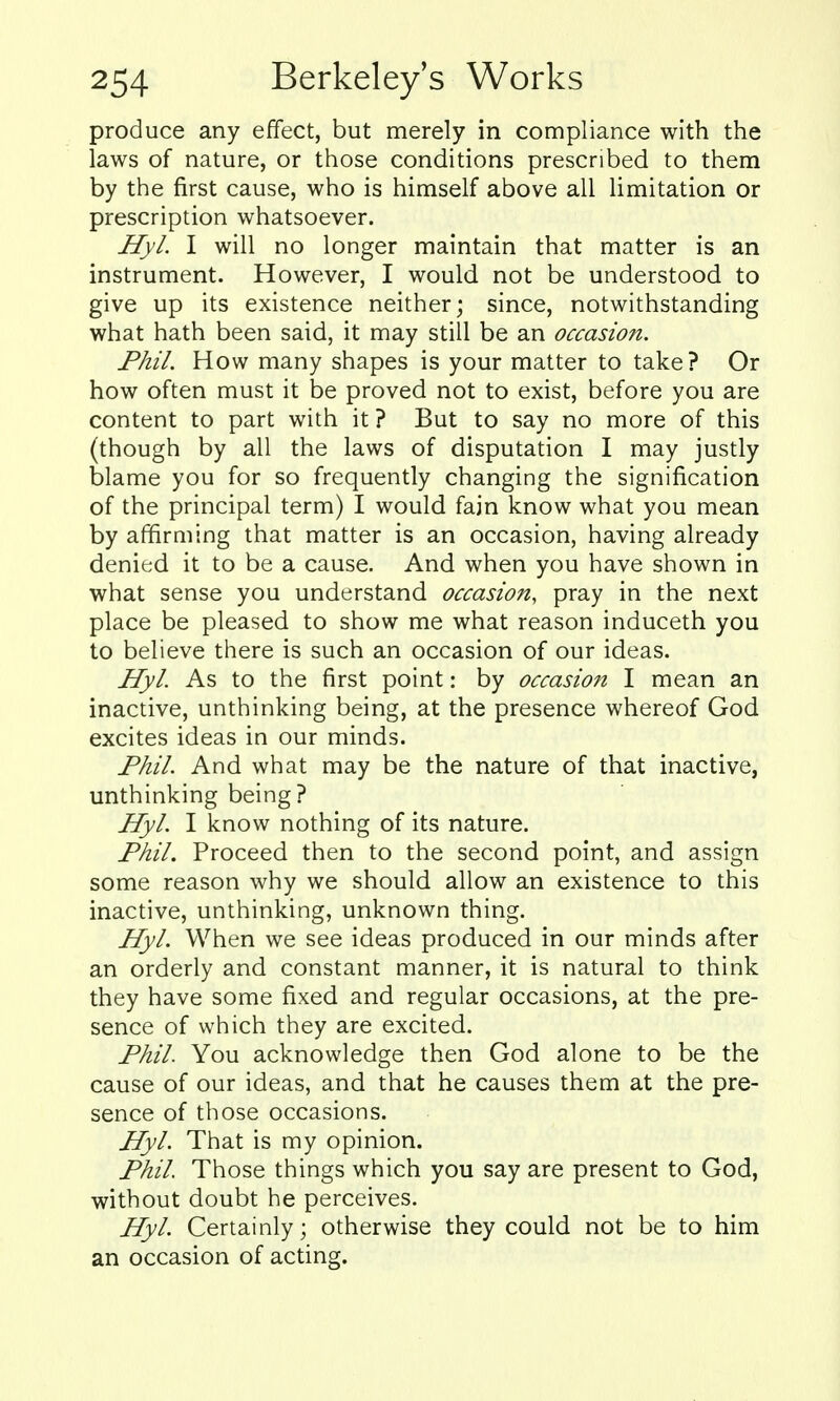 produce any effect, but merely in compliance with the laws of nature, or those conditions prescribed to them by the first cause, who is himself above all limitation or prescription whatsoever. Hyl. I will no longer maintain that matter is an instrument. However, I would not be understood to give up its existence neither; since, notwithstanding what hath been said, it may still be an occasion. Phil. How many shapes is your matter to take? Or how often must it be proved not to exist, before you are content to part with it? But to say no more of this (though by all the laws of disputation I may justly blame you for so frequently changing the signification of the principal term) I would fajn know what you mean by affirming that matter is an occasion, having already denied it to be a cause. And when you have shown in what sense you understand occasion, pray in the next place be pleased to show me what reason induceth you to believe there is such an occasion of our ideas. Hyl. As to the first point: by occasion I mean an inactive, unthinking being, at the presence whereof God excites ideas in our minds. Fhil. And what may be the nature of that inactive, unthinking being ? Hyl. I know nothing of its nature. Phil. Proceed then to the second point, and assign some reason why we should allow an existence to this inactive, unthinking, unknown thing. Hyl. When we see ideas produced in our minds after an orderly and constant manner, it is natural to think they have some fixed and regular occasions, at the pre- sence of which they are excited. Phil. You acknowledge then God alone to be the cause of our ideas, and that he causes them at the pre- sence of those occasions. Hyl. That is my opinion. Phil. Those things which you say are present to God, without doubt he perceives. Hyl. Certainly; otherwise they could not be to him an occasion of acting.