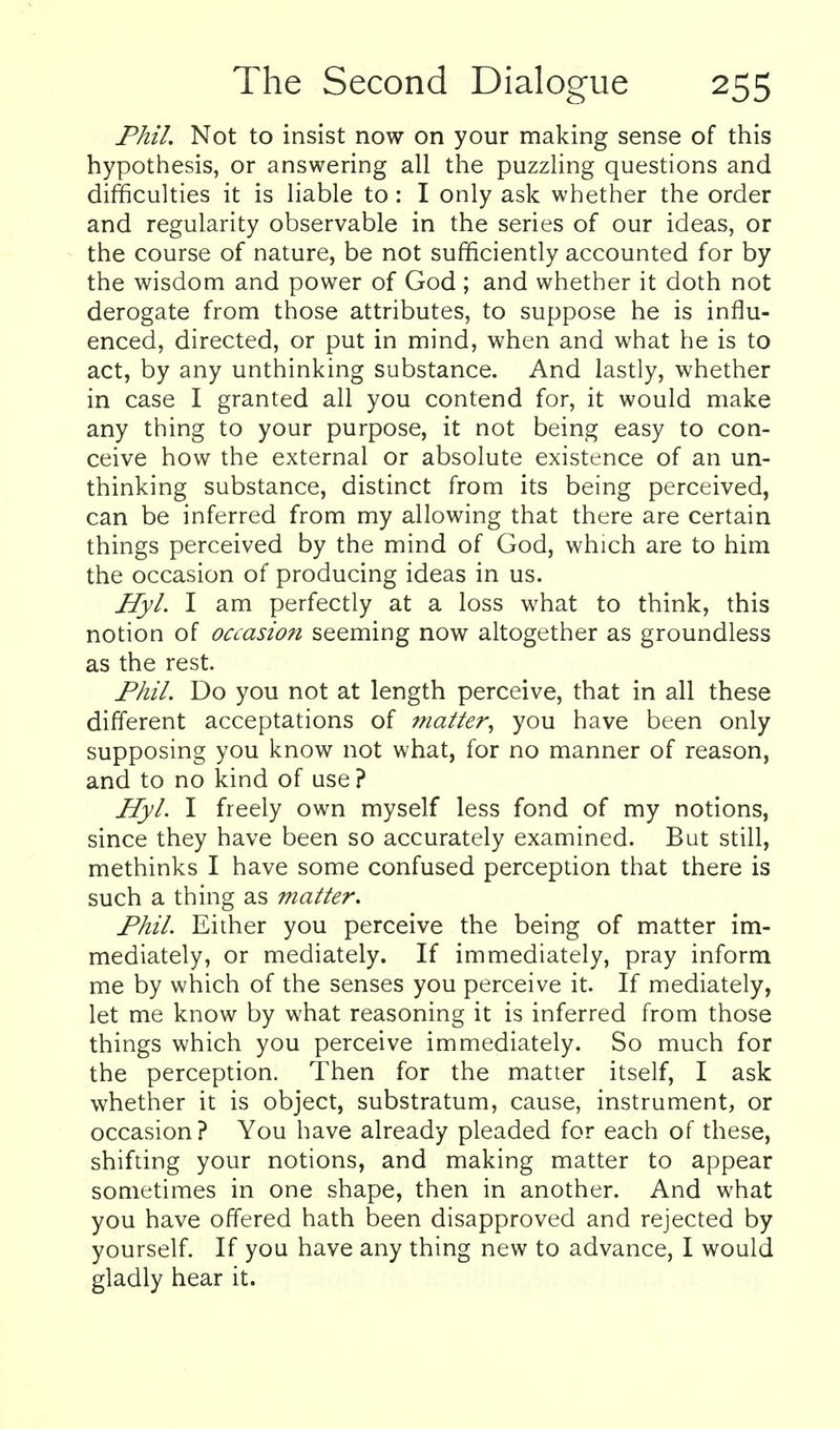 Phil. Not to insist now on your making sense of this hypothesis, or answering all the puzzling questions and difficulties it is liable to : I only ask whether the order and regularity observable in the series of our ideas, or the course of nature, be not sufficiently accounted for by the wisdom and power of God ; and whether it doth not derogate from those attributes, to suppose he is influ- enced, directed, or put in mind, when and what he is to act, by any unthinking substance. And lastly, whether in case I granted all you contend for, it would make any thing to your purpose, it not being easy to con- ceive how the external or absolute existence of an un- thinking substance, distinct from its being perceived, can be inferred from my allowing that there are certain things perceived by the mind of God, which are to him the occasion of producing ideas in us. Hyl. I am perfectly at a loss what to think, this notion of oaasion seeming now altogether as groundless as the rest. Phil. Do you not at length perceive, that in all these different acceptations of matter, you have been only supposing you know not what, for no manner of reason, and to no kind of use? JlyL I freely own myself less fond of my notions, since they have been so accurately examined. But still, methinks I have some confused percepdon that there is such a thing as matter. Phil. Either you perceive the being of matter im- mediately, or mediately. If immediately, pray inform me by which of the senses you perceive it. If mediately, let me know by what reasoning it is inferred from those things which you perceive immediately. So much for the perception. Then for the matter itself, I ask whether it is object, substratum, cause, instrument, or occasion? You have already pleaded for each of these, shifting your notions, and making matter to appear sometimes in one shape, then in another. And what you have offered hath been disapproved and rejected by yourself. If you have any thing new to advance, I would gladly hear it.