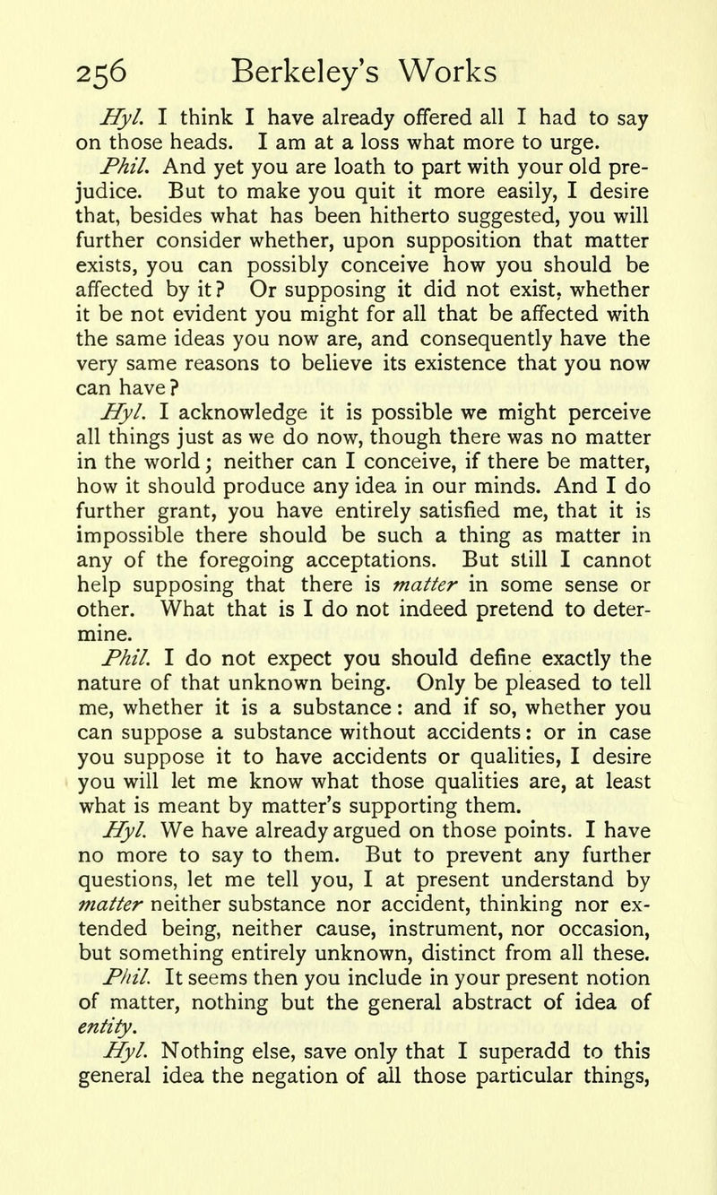 Hyl. I think I have already offered all I had to say on those heads. I am at a loss what more to urge. Phil. And yet you are loath to part with your old pre- judice. But to make you quit it more easily, I desire that, besides what has been hitherto suggested, you will further consider whether, upon supposition that matter exists, you can possibly conceive how you should be affected by it ? Or supposing it did not exist, whether it be not evident you might for all that be affected with the same ideas you now are, and consequently have the very same reasons to believe its existence that you now can have? Hyl. I acknowledge it is possible we might perceive all things just as we do now, though there was no matter in the world; neither can I conceive, if there be matter, how it should produce any idea in our minds. And I do further grant, you have entirely satisfied me, that it is impossible there should be such a thing as matter in any of the foregoing acceptations. But still I cannot help supposing that there is matter in some sense or other. What that is I do not indeed pretend to deter- mine. Phil. I do not expect you should define exactly the nature of that unknown being. Only be pleased to tell me, whether it is a substance: and if so, whether you can suppose a substance without accidents: or in case you suppose it to have accidents or qualities, I desire you will let me know what those qualities are, at least what is meant by matter's supporting them. Hyl. We have already argued on those points. I have no more to say to them. But to prevent any further questions, let me tell you, I at present understand by matter neither substance nor accident, thinking nor ex- tended being, neither cause, instrument, nor occasion, but something entirely unknown, distinct from all these. Phil It seems then you include in your present notion of matter, nothing but the general abstract of idea of entity. Hyl. Nothing else, save only that I superadd to this general idea the negation of ail those particular things.
