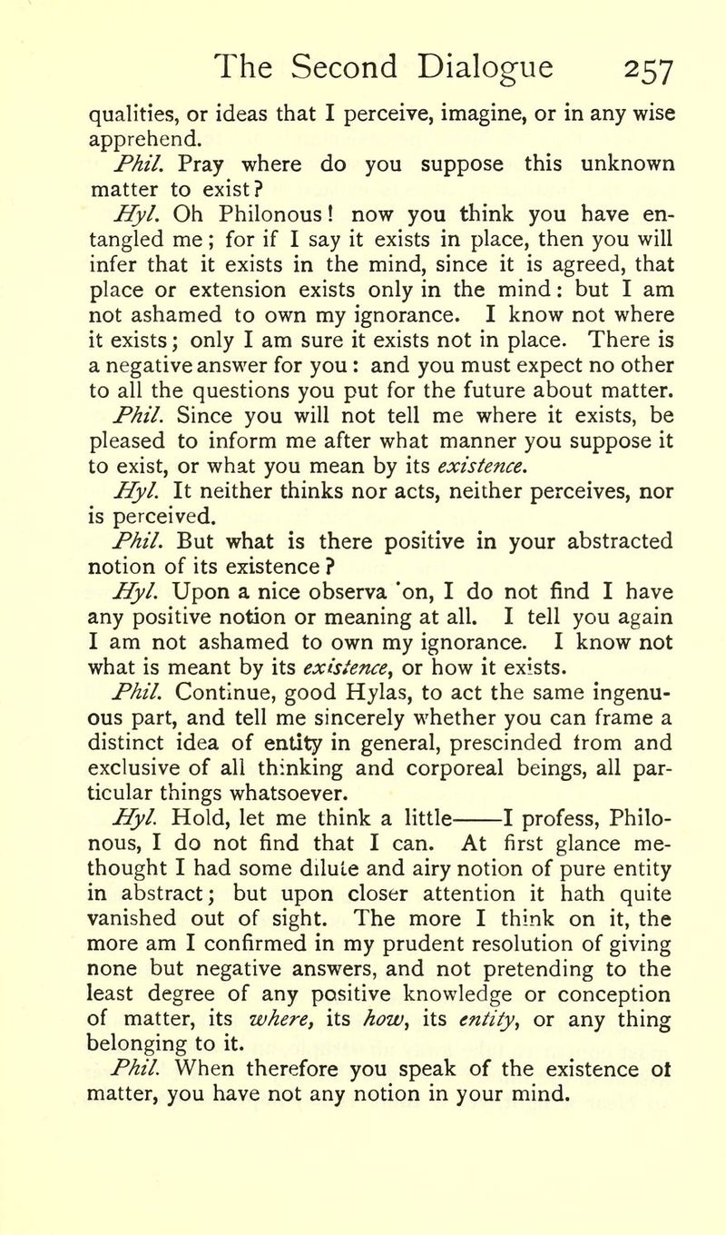 qualities, or ideas that I perceive, imagine, or in any wise apprehend. Fhil. Pray where do you suppose this unknown matter to exist? Hyl. Oh Philonous! now you think you have en- tangled me; for if I say it exists in place, then you will infer that it exists in the mind, since it is agreed, that place or extension exists only in the mind: but I am not ashamed to own my ignorance. I know not where it exists; only I am sure it exists not in place. There is a negative answer for you: and you must expect no other to all the questions you put for the future about matter. Fhil. Since you will not tell me where it exists, be pleased to inform me after what manner you suppose it to exist, or what you mean by its existence. Hyl. It neither thinks nor acts, neither perceives, nor is perceived. Fhil. But what is there positive in your abstracted notion of its existence ? Hyl. Upon a nice observa *on, I do not find I have any positive notion or meaning at all. I tell you again I am not ashamed to own my ignorance. I know not what is meant by its existence^ or how it exists. Fhil. Continue, good Hylas, to act the same ingenu- ous part, and tell me sincerely whether you can frame a distinct idea of entity in general, prescinded trom and exclusive of all thinking and corporeal beings, all par- ticular things whatsoever. Hyl. Hold, let me think a little 1 profess, Philo- nous, I do not find that I can. At first glance me- thought I had some dilute and airy notion of pure entity in abstract; but upon closer attention it hath quite vanished out of sight. The more I think on it, the more am I confirmed in my prudent resolution of giving none but negative answers, and not pretending to the least degree of any positive knowledge or conception of matter, its where, its how^ its entity^ or any thing belonging to it. Fhil. When therefore you speak of the existence ot matter, you have not any notion in your mind.