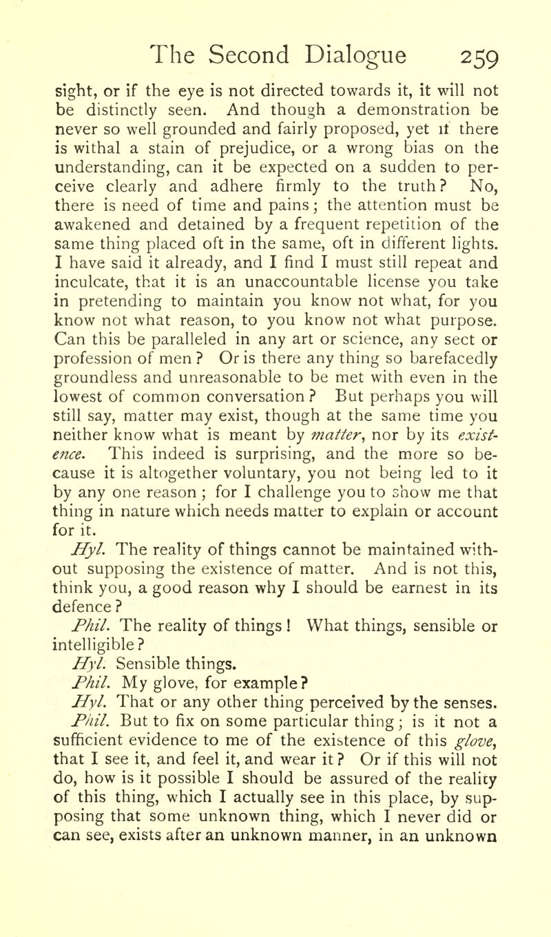 sight, or if the eye is not directed towards it, it will not be distinctly seen. And though a demonstration be never so well grounded and fairly proposed, yet it there is withal a stain of prejudice, or a wrong bias on the understanding, can it be expected on a sudden to per- ceive clearly and adhere firmly to the truth? No, there is need of time and pains; the attention must be awakened and detained by a frequent repetition of the same thing placed oft in the same, oft in different lights. I have said it already, and I find I must still repeat and inculcate, that it is an unaccountable license you take in pretending to maintain you know not what, for you know not what reason, to you know not what purpose. Can this be paralleled in any art or science, any sect or profession of men ? Oris there any thing so barefacedly groundless and unreasonable to be met with even in the lowest of common conversation? But perhaps you will still say, matter may exist, though at the same time you neither know what is meant by matter^ nor by its exist- ence. This indeed is surprising, and the more so be- cause it is altogether voluntary, you not being led to it by any one reason; for I challenge you to show me that thing in nature which needs matter to explain or account for it. Hyl. The reality of things cannot be maintained with- out supposing the existence of matter. And is not this, think you, a good reason why I should be earnest in its defence ? Fhil. The reality of things ! What things, sensible or intelligible? Hyl. Sensible things. Fhil. My glove, for example? Hyl. That or any other thing perceived by the senses. Pliil. But to fix on some particular thing; is it not a sufficient evidence to me of the existence of this glove^ that I see it, and feel it, and wear it ? Or if this will not do, how is it possible I should be assured of the realicy of this thing, which I actually see in this place, by sup- posing that some unknown thing, which I never did or can see, exists after an unknown manner, in an unknown