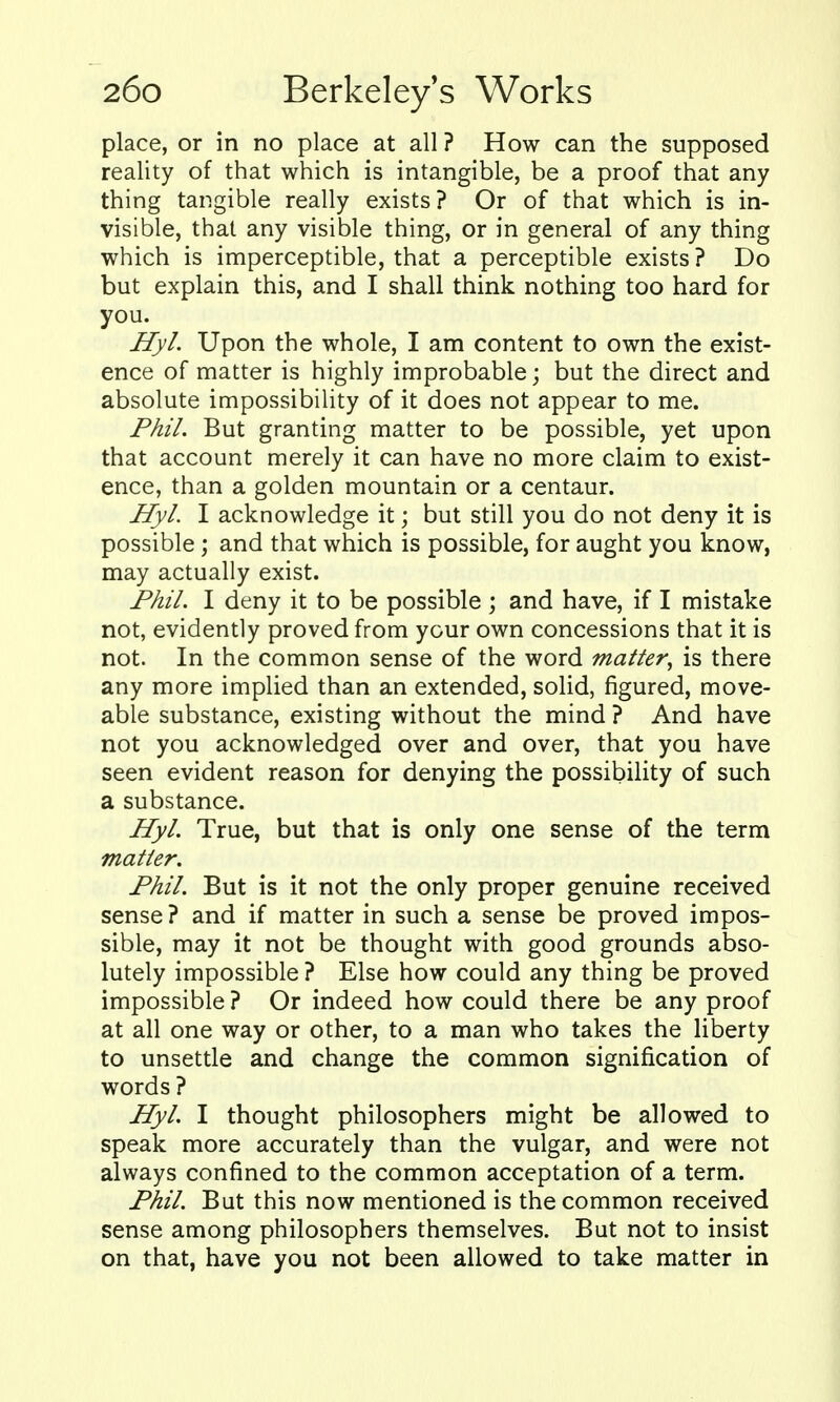place, or in no place at all ? How can the supposed reality of that which is intangible, be a proof that any thing tangible really exists? Or of that which is in- visible, that any visible thing, or in general of any thing which is imperceptible, that a perceptible exists ? Do but explain this, and I shall think nothing too hard for you. Hyl. Upon the whole, I am content to own the exist- ence of matter is highly improbable; but the direct and absolute impossibility of it does not appear to me. Phil. But granting matter to be possible, yet upon that account merely it can have no more claim to exist- ence, than a golden mountain or a centaur. Hyl. I acknowledge it; but still you do not deny it is possible; and that which is possible, for aught you know, may actually exist. Fhil. I deny it to be possible ; and have, if I mistake not, evidently proved from your own concessions that it is not. In the common sense of the word matter^ is there any more implied than an extended, solid, figured, move- able substance, existing without the mind ? And have not you acknowledged over and over, that you have seen evident reason for denying the possibility of such a substance. Hyl. True, but that is only one sense of the term matter. Fhil. But is it not the only proper genuine received sense ? and if matter in such a sense be proved impos- sible, may it not be thought with good grounds abso- lutely impossible ? Else how could any thing be proved impossible ? Or indeed how could there be any proof at all one way or other, to a man who takes the liberty to unsettle and change the common signification of words ? Hyl. I thought philosophers might be allowed to speak more accurately than the vulgar, and were not always confined to the common acceptation of a term. Phil. But this now mentioned is the common received sense among philosophers themselves. But not to insist on that, have you not been allowed to take matter in