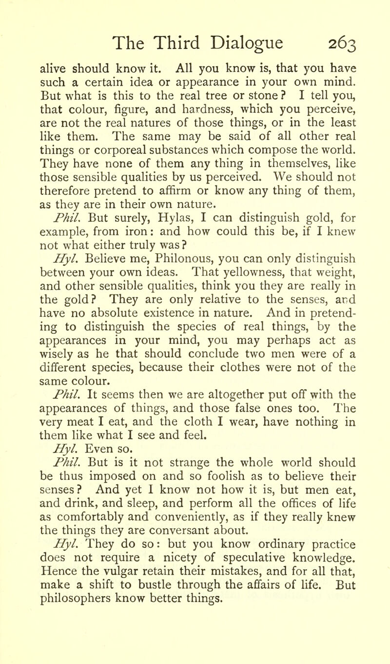alive should know it. All you know is, that you have such a certain idea or appearance in your own mind. But what is this to the real tree or stone ? I tell you, that colour, figure, and hardness, which you perceive, are not the real natures of those things, or in the least like them. The same may be said of all other real things or corporeal substances which compose the world. They have none of them any thing in themselves, like those sensible qualities by us perceived. We should not therefore pretend to affirm or know any thing of them, as they are in their own nature. PhiL But surely, Hylas, I can distinguish gold, for example, from iron: and how could this be, if I knew not what either truly was ? Hyl. Believe me, Philonous, you can only distinguish between your own ideas. That yellowness, that weight, and other sensible qualities, think you they are really in the gold? They are only relative to the senses, ard have no absolute existence in nature. And in pretend- ing to distinguish the species of real things, by the appearances in your mind, you may perhaps act as wisely as he that should conclude two men were of a different species, because their clothes were not of the same colour. Phil. It seems then we are altogether put off with the appearances of things, and those false ones too. The very meat I eat, and the cloth I wear, have nothing in them like what I see and feel. Hyl. Even so. Phil. But is it not strange the whole world should be thus imposed on and so foolish as to believe their senses? And yet I know not how it is, but men eat, and drink, and sleep, and perform all the offices of life as comfortably and conveniently, as if they really knew the things they are conversant about. Hyl. They do so: but you know ordinary practice does not require a nicety of speculative knowledge. Hence the vulgar retain their mistakes, and for all that, make a shift to bustle through the affairs of life. But philosophers know better things.