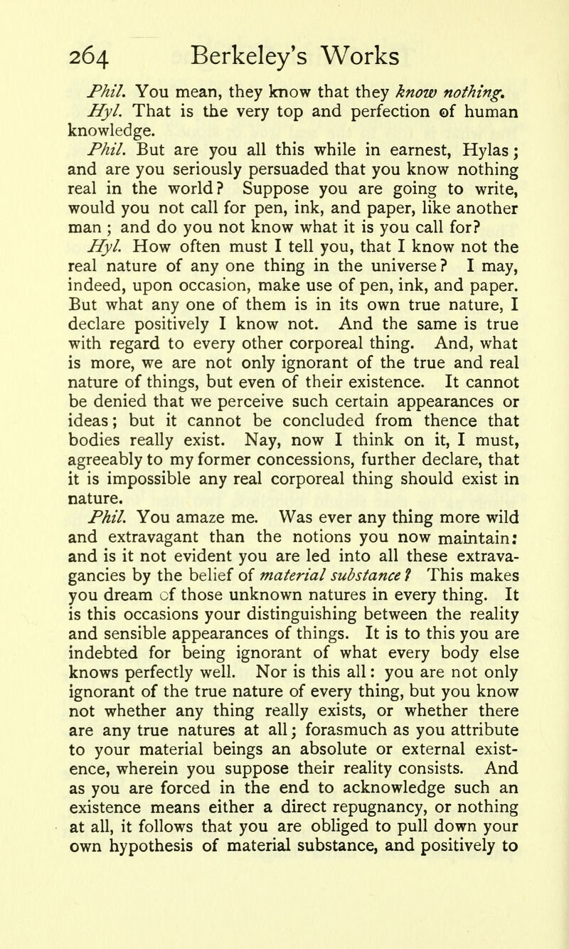 Phil. You mean, they know that they know nothing, Hyl. That is the very top and perfection of human knowledge. Phil. But are you all this while in earnest, Hylas; and are you seriously persuaded that you know nothing real in the world? Suppose you are going to write, would you not call for pen, ink, and paper, like another man ; and do you not know what it is you call for? Hyl. How often must I tell you, that I know not the real nature of any one thing in the universe ? I may, indeed, upon occasion, make use of pen, ink, and paper. But what any one of them is in its own true nature, I declare positively I know not. And the same is true with regard to every other corporeal thing. And, what is more, we are not only ignorant of the true and real nature of things, but even of their existence. It cannot be denied that we perceive such certain appearances or ideas; but it cannot be concluded from thence that bodies really exist. Nay, now I think on it, I must, agreeably to my former concessions, further declare, that it is impossible any real corporeal thing should exist in nature. Phil. You amaze me. Was ever any thing more wild and extravagant than the notions you now maintain: and is it not evident you are led into all these extrava- gancies by the belief of material substance? This makes you dream of those unknown natures in every thing. It is this occasions your distinguishing between the reality and sensible appearances of things. It is to this you are indebted for being ignorant of what every body else knows perfectly well. Nor is this all; you are not only ignorant of the true nature of every thing, but you know not whether any thing really exists, or whether there are any true natures at all; forasmuch as you attribute to your material beings an absolute or external exist- ence, wherein you suppose their reality consists. And as you are forced in the end to acknowledge such an existence means either a direct repugnancy, or nothing at all, it follows that you are obliged to pull down your own hypothesis of material substance, and positively to