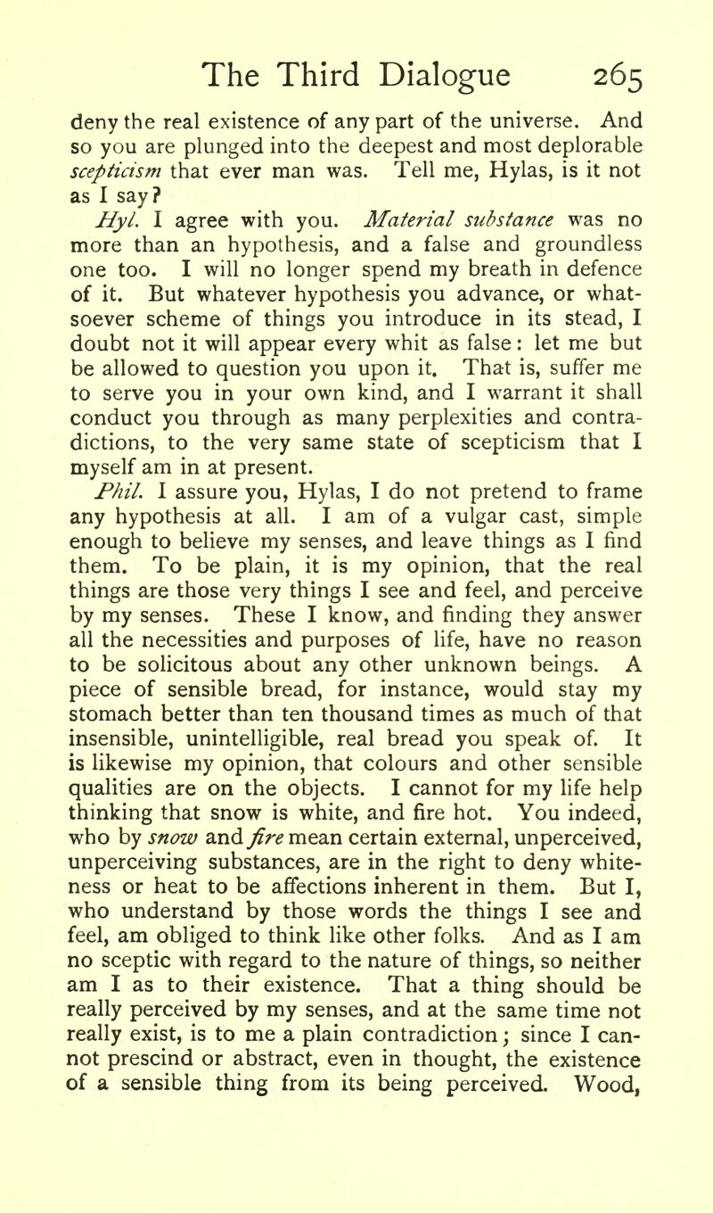 deny the real existence of any part of the universe. And so you are plunged into the deepest and most deplorable scepticism that ever man was. Tell me, Hylas, is it not as I say? HyL I agree with you. Material substance was no more than an hypothesis, and a false and groundless one too. I will no longer spend my breath in defence of it. But whatever hypothesis you advance, or what- soever scheme of things you introduce in its stead, I doubt not it will appear every whit as false: let me but be allowed to question you upon it. That is, suffer me to serve you in your own kind, and I warrant it shall conduct you through as many perplexities and contra- dictions, to the very same state of scepticism that I myself am in at present. Phil. I assure you, Hylas, I do not pretend to frame any hypothesis at all. I am of a vulgar cast, simple enough to believe my senses, and leave things as I find them. To be plain, it is my opinion, that the real things are those very things I see and feel, and perceive by my senses. These I know, and finding they answer all the necessities and purposes of life, have no reason to be solicitous about any other unknown beings. A piece of sensible bread, for instance, would stay my stomach better than ten thousand times as much of that insensible, unintelligible, real bread you speak of. It is likewise my opinion, that colours and other sensible qualities are on the objects. I cannot for my life help thinking that snow is white, and fire hot. You indeed, who by snow and fire mean certain external, unperceived, unperceiving substances, are in the right to deny white- ness or heat to be affections inherent in them. But I, who understand by those words the things I see and feel, am obliged to think like other folks. And as I am no sceptic with regard to the nature of things, so neither am I as to their existence. That a thing should be really perceived by my senses, and at the same time not really exist, is to me a plain contradiction; since I can- not prescind or abstract, even in thought, the existence of a sensible thing from its being perceived. Wood,