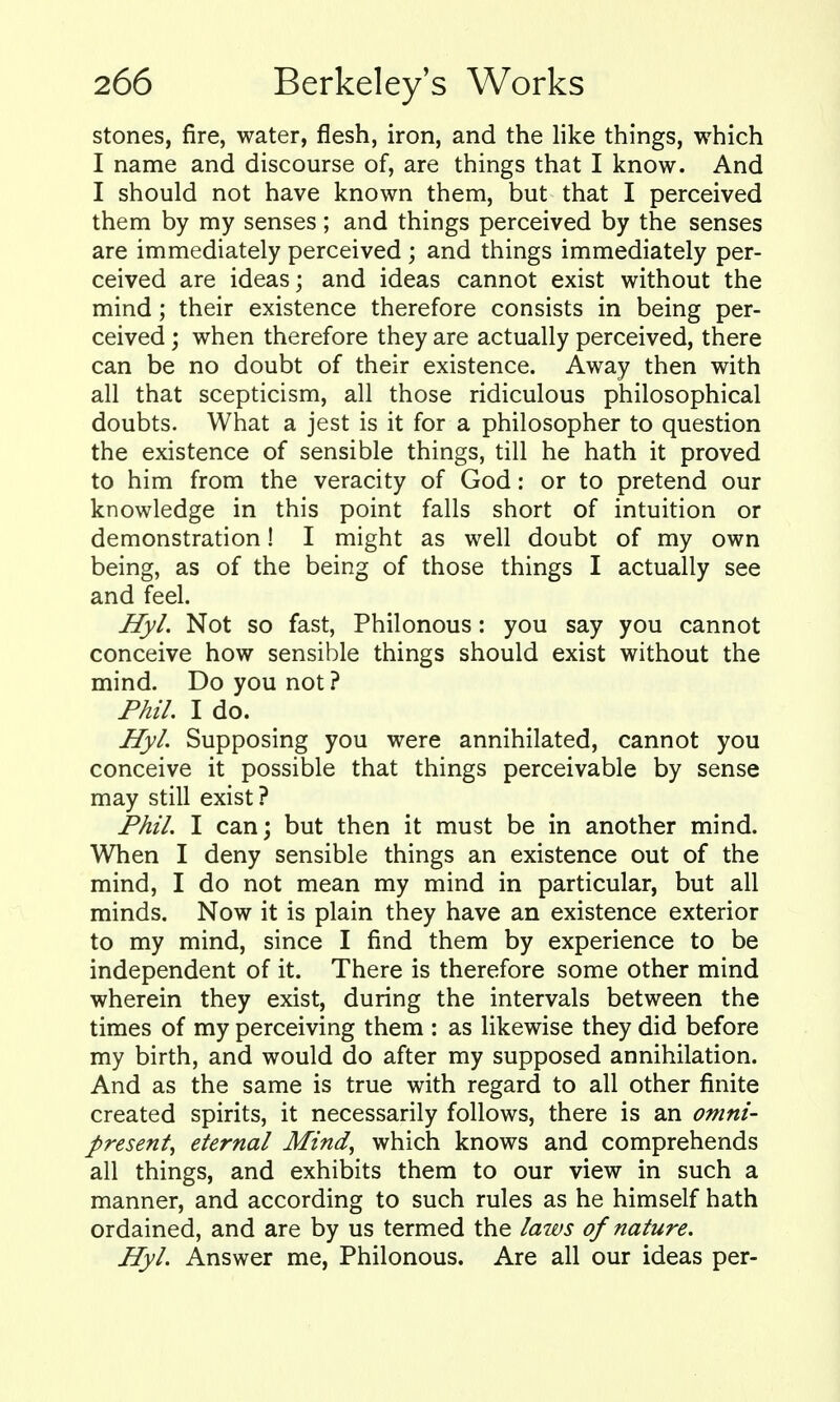stones, fire, water, flesh, iron, and the like things, which I name and discourse of, are things that I know. And I should not have known them, but that I perceived them by my senses; and things perceived by the senses are immediately perceived ; and things immediately per- ceived are ideas; and ideas cannot exist without the mind; their existence therefore consists in being per- ceived ; when therefore they are actually perceived, there can be no doubt of their existence. Away then with all that scepticism, all those ridiculous philosophical doubts. What a jest is it for a philosopher to question the existence of sensible things, till he hath it proved to him from the veracity of God: or to pretend our knowledge in this point falls short of intuition or demonstration! I might as well doubt of my own being, as of the being of those things I actually see and feel. Hyl. Not so fast, Philonous: you say you cannot conceive how sensible things should exist without the mind. Do you not ? Phil I do. Hyl. Supposing you were annihilated, cannot you conceive it possible that things perceivable by sense may still exist? Phil. I can; but then it must be in another mind. When I deny sensible things an existence out of the mind, I do not mean my mind in particular, but all minds. Now it is plain they have an existence exterior to my mind, since I find them by experience to be independent of it. There is therefore some other mind wherein they exist, during the intervals between the times of my perceiving them : as likewise they did before my birth, and would do after my supposed annihilation. And as the same is true with regard to all other finite created spirits, it necessarily follows, there is an omni- present^ eternal Mind, which knows and comprehends all things, and exhibits them to our view in such a manner, and according to such rules as he himself hath ordained, and are by us termed the laws of nature. Hyl. Answer me, Philonous. Are all our ideas per-