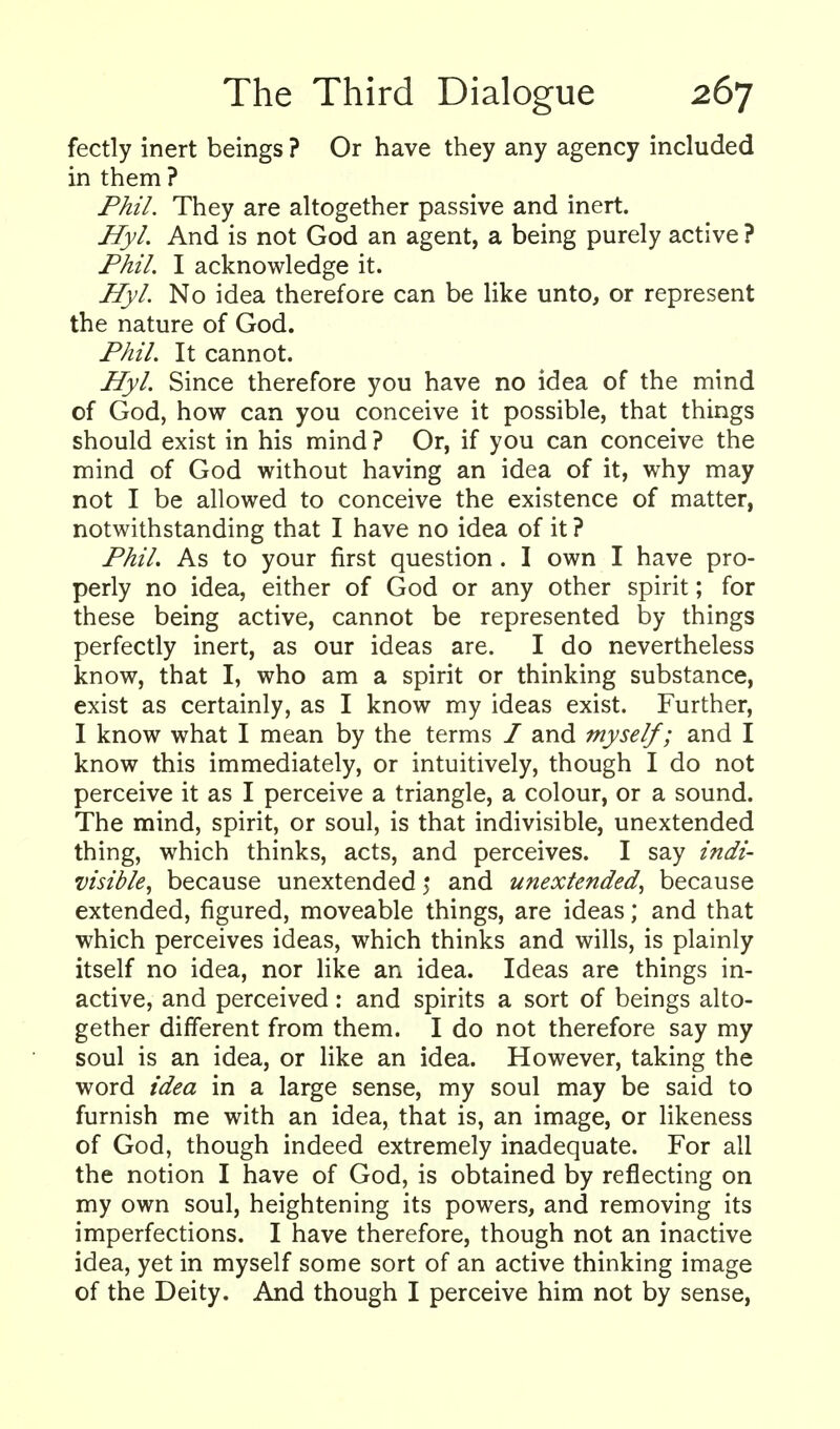 fectly inert beings ? Or have they any agency included in them ? Phil. They are altogether passive and inert. Hyl. And is not God an agent, a being purely active ? Phil. I acknowledge it. Hyl. No idea therefore can be like unto, or represent the nature of God. Phil. It cannot. Hyl. Since therefore you have no idea of the mind of God, how can you conceive it possible, that things should exist in his mind ? Or, if you can conceive the mind of God without having an idea of it, why may not I be allowed to conceive the existence of matter, notwithstanding that I have no idea of it ? Phil. As to your first question. I own I have pro- perly no idea, either of God or any other spirit; for these being active, cannot be represented by things perfectly inert, as our ideas are. I do nevertheless know, that I, who am a spirit or thinking substance, exist as certainly, as I know my ideas exist. Further, I know what I mean by the terms / and myself; and I know this immediately, or intuitively, though I do not perceive it as I perceive a triangle, a colour, or a sound. The mind, spirit, or soul, is that indivisible, unextended thing, which thinks, acts, and perceives. I say indi- visible^ because unextended 5 and unextended., because extended, figured, moveable things, are ideas; and that which perceives ideas, which thinks and wills, is plainly itself no idea, nor like an idea. Ideas are things in- active, and perceived: and spirits a sort of beings alto- gether different from them. I do not therefore say my soul is an idea, or like an idea. However, taking the word idea in a large sense, my soul may be said to furnish me with an idea, that is, an image, or likeness of God, though indeed extremely inadequate. For all the notion I have of God, is obtained by reflecting on my own soul, heightening its powers, and removing its imperfections. I have therefore, though not an inactive idea, yet in myself some sort of an active thinking image of the Deity. And though I perceive him not by sense,