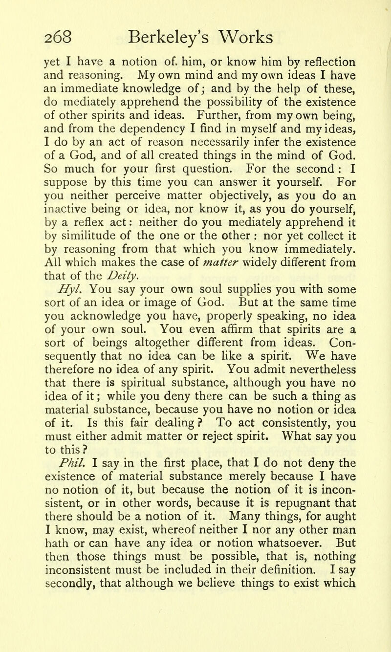 yet I have a notion of. him, or know him by reflection and reasoning. My own mind and my own ideas I have an immediate knowledge of; and by the help of these, do mediately apprehend the possibility of the existence of other spirits and ideas. Further, from my own being, and from the dependency I find in myself and my ideas, I do by an act of reason necessarily infer the existence of a God, and of all created things in the mind of God. So much for your first question. For the second : I suppose by this time you can answer it yourself. For you neither perceive matter objectively, as you do an inactive being or idea, nor know it, as you do yourself, by a reflex act: neither do you mediately apprehend it by similitude of the one or the other : nor yet collect it by reasoning from that which you know immediately. All which makes the case of matter widely different from that of the Deity. Hyl. You say your own soul supplies you with some sort of an idea or image of God. But at the same time you acknowledge you have, properly speaking, no idea of your own soul. You even affirm that spirits are a sort of beings altogether different from ideas. Con- sequently that no idea can be like a spirit. We have therefore no idea of any spirit. You admit nevertheless that there is spiritual substance, although you have no idea of it; while you deny there can be such a thing as material substance, because you have no notion or idea of it. Is this fair dealing ? To act consistently, you must either admit matter or reject spirit. What say you to this ? Phil. I say in the first place, that I do not deny the existence of material substance merely because I have no notion of it, but because the notion of it is incon- sistent, or in other words, because it is repugnant that there should be a notion of it. Many things, for aught I know, may exist, whereof neither I nor any other man hath or can have any idea or notion whatsoever. But then those things must be possible, that is, nothing inconsistent must be included in their definition. I say secondly, that although we believe things to exist which